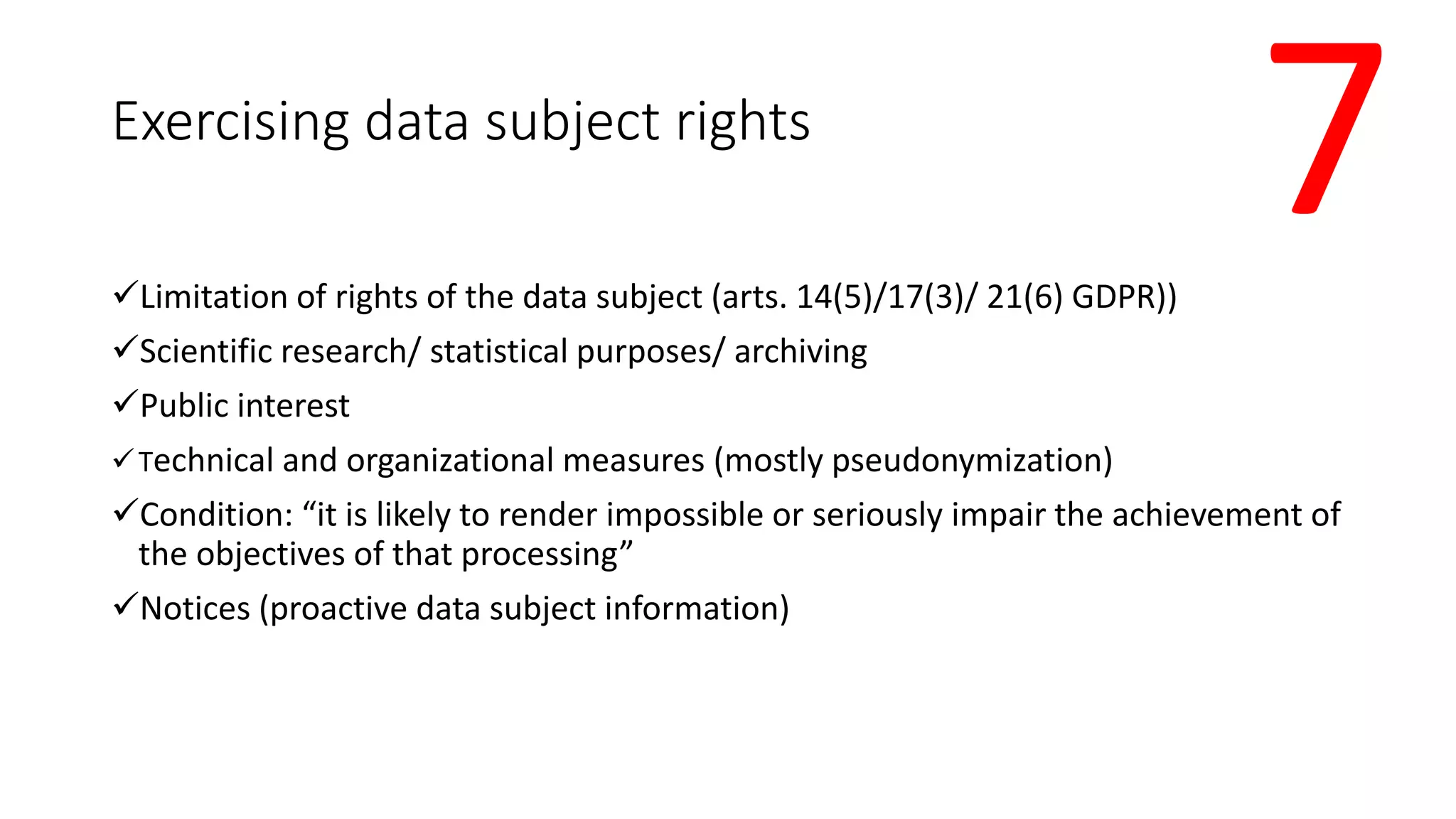 Exercising data subject rights
Limitation of rights of the data subject (arts. 14(5)/17(3)/ 21(6) GDPR))
Scientific research/ statistical purposes/ archiving
Public interest
Technical and organizational measures (mostly pseudonymization)
Condition: “it is likely to render impossible or seriously impair the achievement of
the objectives of that processing”
Notices (proactive data subject information)
7
 
