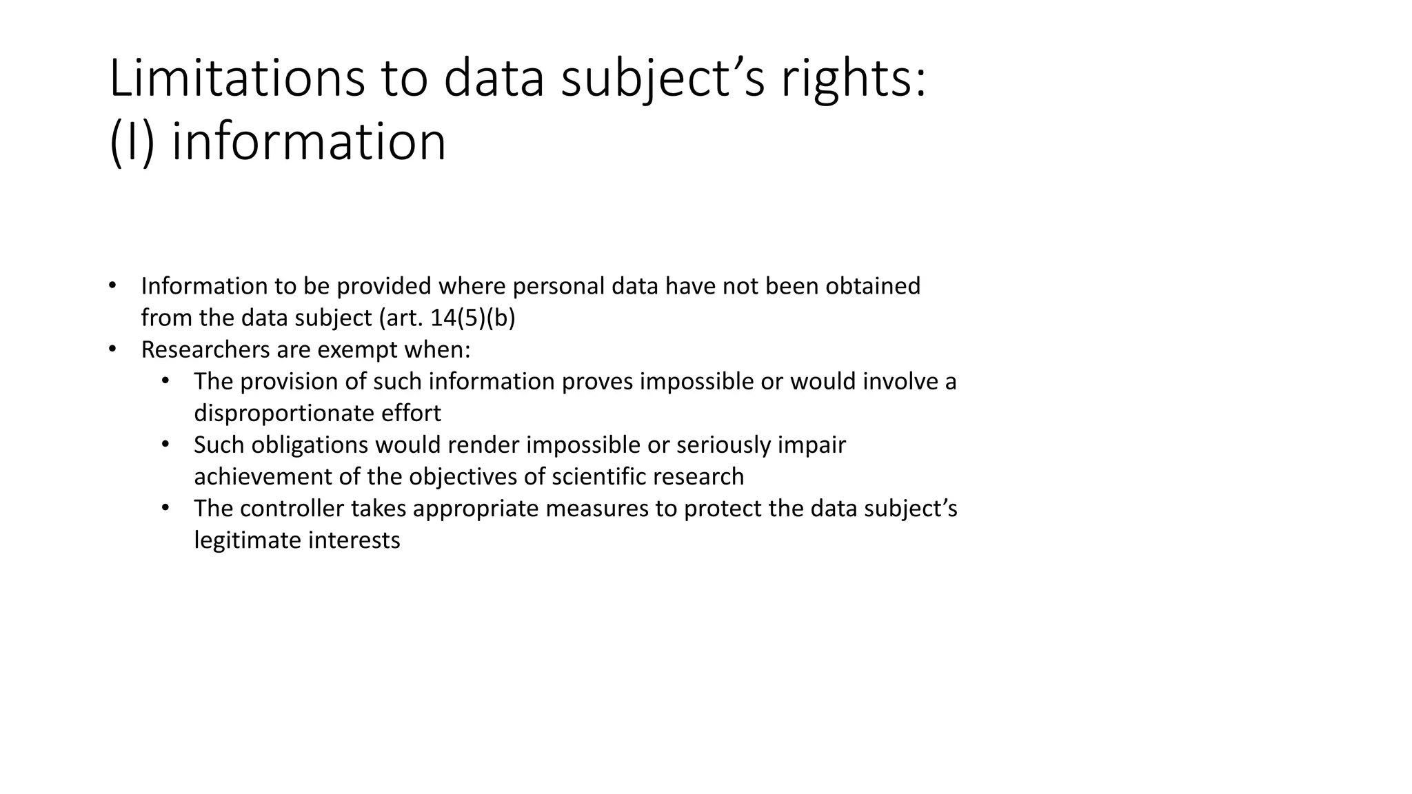 Limitations to data subject’s rights:
(I) information
• Information to be provided where personal data have not been obtained
from the data subject (art. 14(5)(b)
• Researchers are exempt when:
• The provision of such information proves impossible or would involve a
disproportionate effort
• Such obligations would render impossible or seriously impair
achievement of the objectives of scientific research
• The controller takes appropriate measures to protect the data subject’s
legitimate interests
 