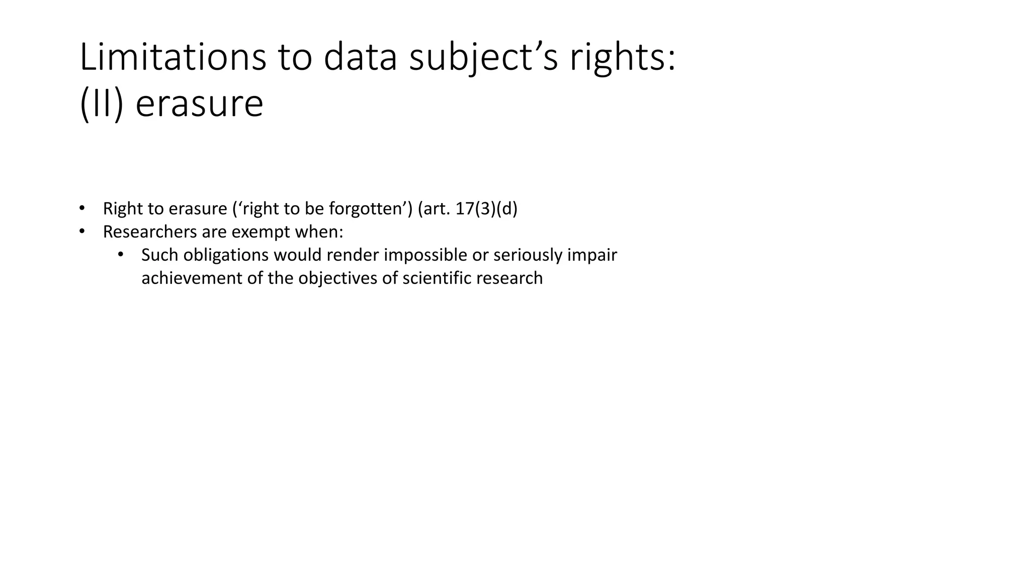 Limitations to data subject’s rights:
(II) erasure
• Right to erasure (‘right to be forgotten’) (art. 17(3)(d)
• Researchers are exempt when:
• Such obligations would render impossible or seriously impair
achievement of the objectives of scientific research
 