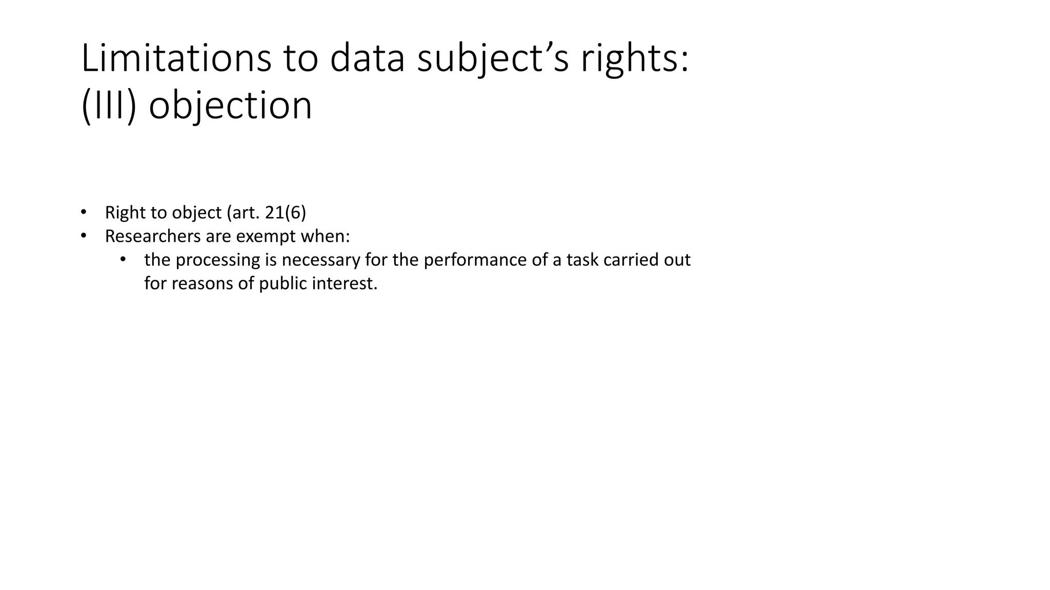Limitations to data subject’s rights:
(III) objection
• Right to object (art. 21(6)
• Researchers are exempt when:
• the processing is necessary for the performance of a task carried out
for reasons of public interest.
 