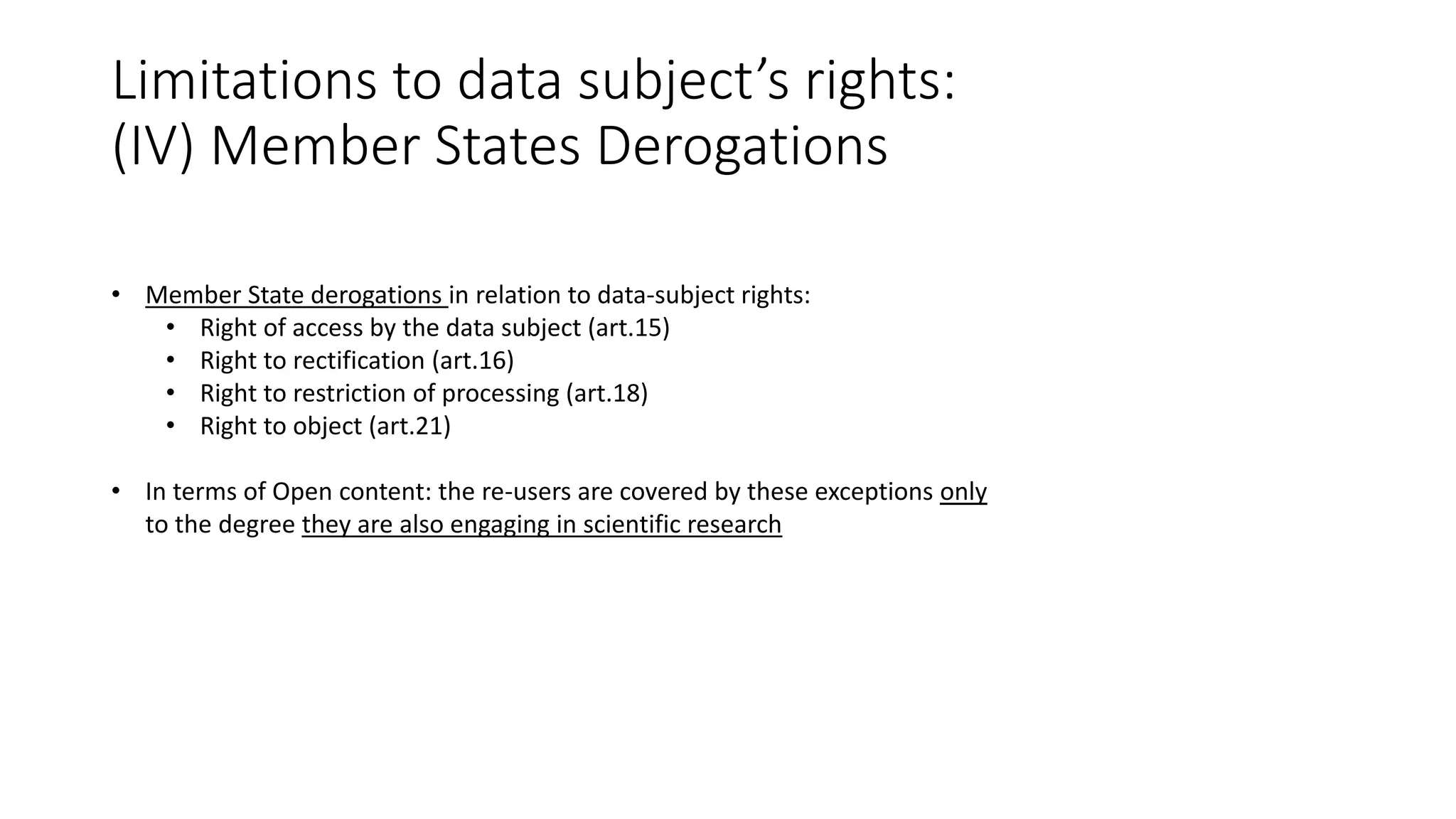 Limitations to data subject’s rights:
(IV) Member States Derogations
• Member State derogations in relation to data-subject rights:
• Right of access by the data subject (art.15)
• Right to rectification (art.16)
• Right to restriction of processing (art.18)
• Right to object (art.21)
• In terms of Open content: the re-users are covered by these exceptions only
to the degree they are also engaging in scientific research
 