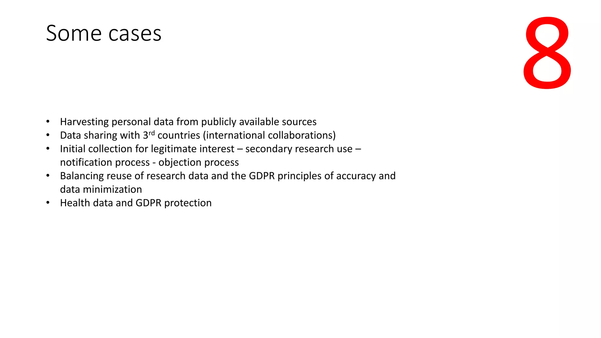 Some cases
• Harvesting personal data from publicly available sources
• Data sharing with 3rd countries (international collaborations)
• Initial collection for legitimate interest – secondary research use –
notification process - objection process
• Balancing reuse of research data and the GDPR principles of accuracy and
data minimization
• Health data and GDPR protection
8
 
