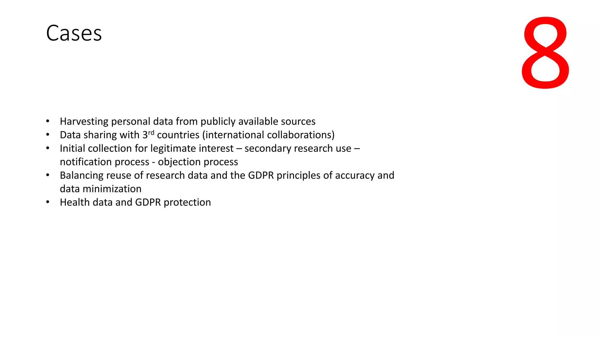 Cases
• Harvesting personal data from publicly available sources
• Data sharing with 3rd countries (international collaborations)
• Initial collection for legitimate interest – secondary research use –
notification process - objection process
• Balancing reuse of research data and the GDPR principles of accuracy and
data minimization
• Health data and GDPR protection
8
 