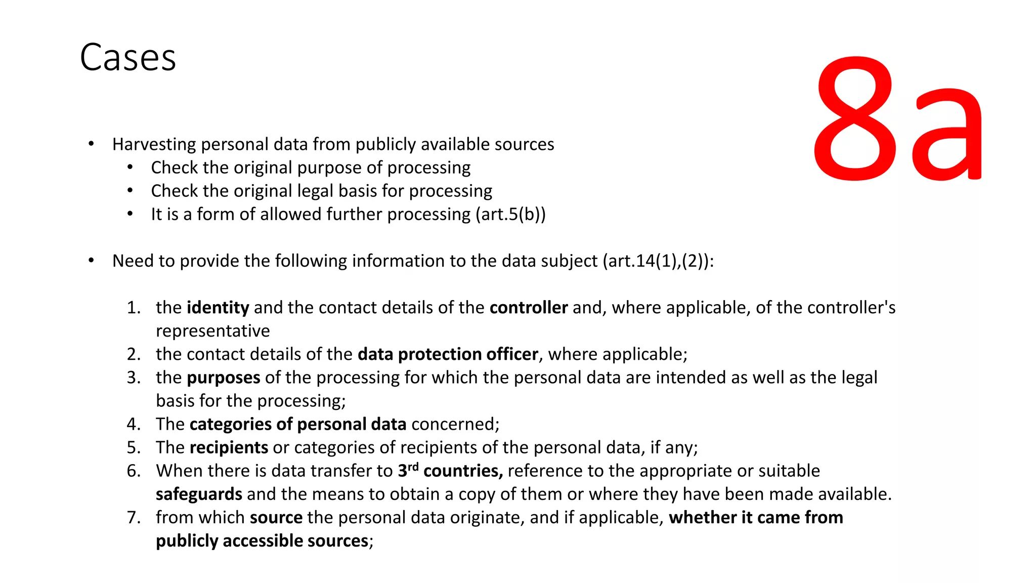 Cases
• Harvesting personal data from publicly available sources
• Check the original purpose of processing
• Check the original legal basis for processing
• It is a form of allowed further processing (art.5(b))
• Need to provide the following information to the data subject (art.14(1),(2)):
1. the identity and the contact details of the controller and, where applicable, of the controller's
representative
2. the contact details of the data protection officer, where applicable;
3. the purposes of the processing for which the personal data are intended as well as the legal
basis for the processing;
4. The categories of personal data concerned;
5. The recipients or categories of recipients of the personal data, if any;
6. When there is data transfer to 3rd countries, reference to the appropriate or suitable
safeguards and the means to obtain a copy of them or where they have been made available.
7. from which source the personal data originate, and if applicable, whether it came from
publicly accessible sources;
8a
 