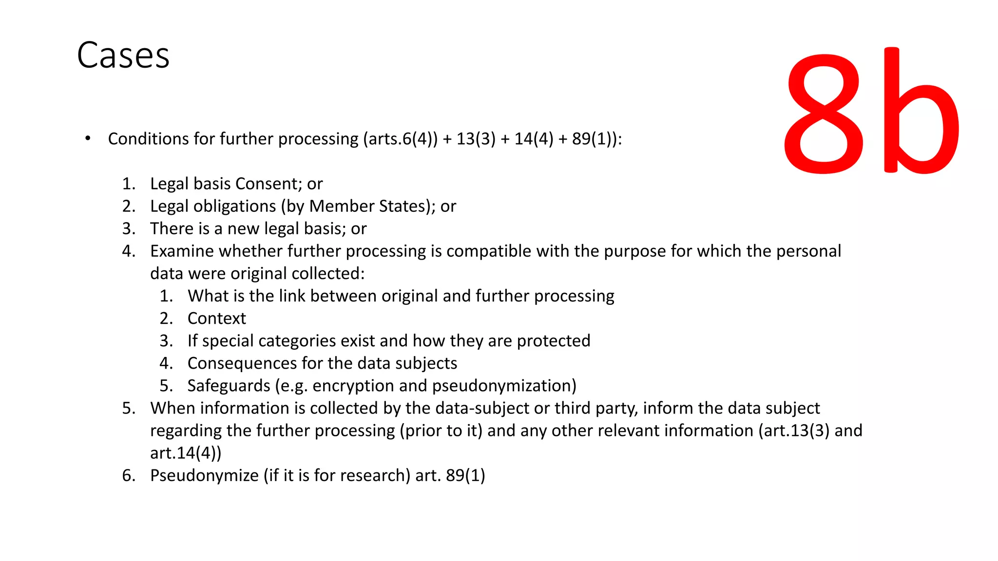 Cases
• Conditions for further processing (arts.6(4)) + 13(3) + 14(4) + 89(1)):
1. Legal basis Consent; or
2. Legal obligations (by Member States); or
3. There is a new legal basis; or
4. Examine whether further processing is compatible with the purpose for which the personal
data were original collected:
1. What is the link between original and further processing
2. Context
3. If special categories exist and how they are protected
4. Consequences for the data subjects
5. Safeguards (e.g. encryption and pseudonymization)
5. When information is collected by the data-subject or third party, inform the data subject
regarding the further processing (prior to it) and any other relevant information (art.13(3) and
art.14(4))
6. Pseudonymize (if it is for research) art. 89(1)
8b
 