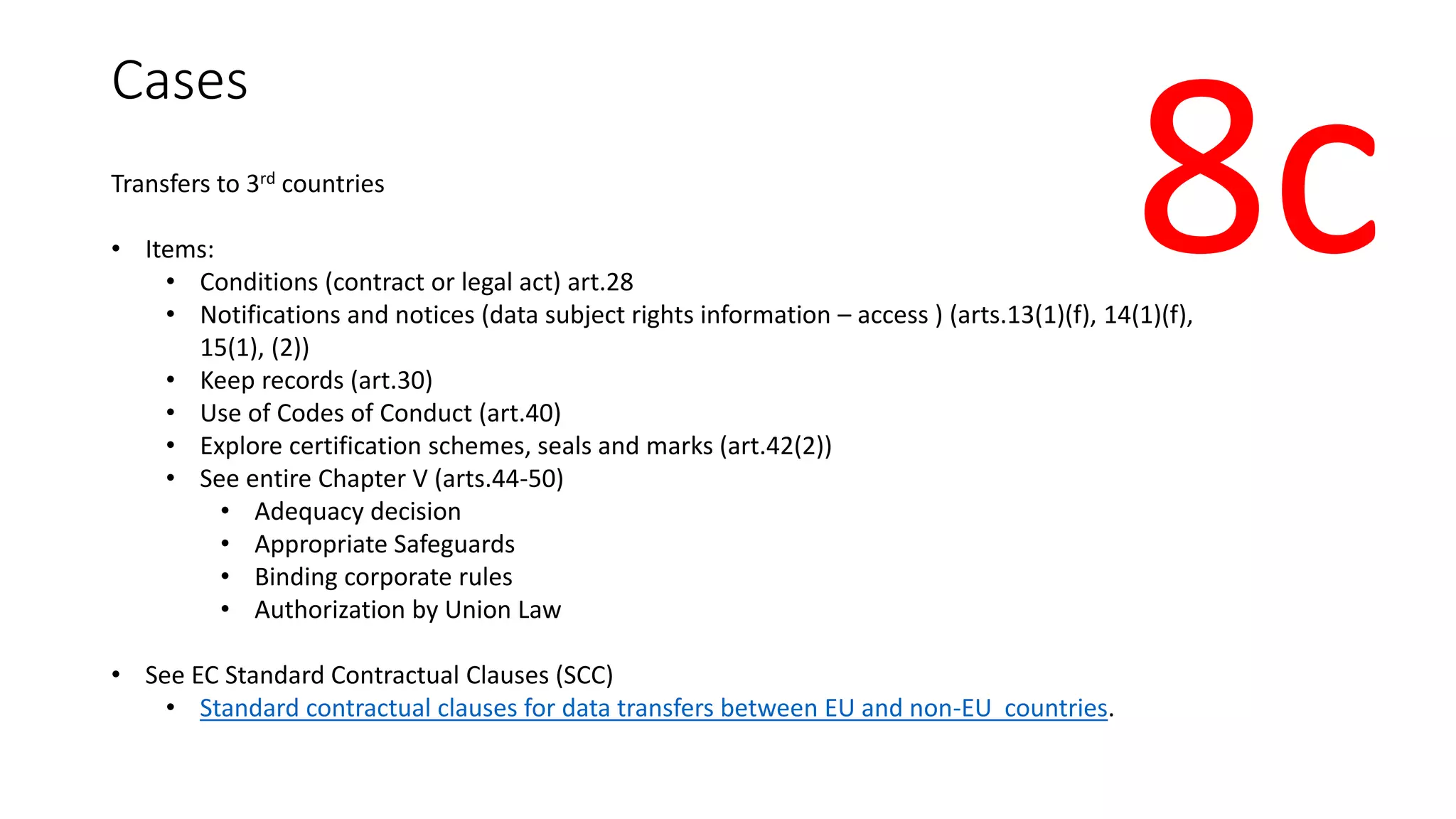 Cases
Transfers to 3rd countries
• Items:
• Conditions (contract or legal act) art.28
• Notifications and notices (data subject rights information – access ) (arts.13(1)(f), 14(1)(f),
15(1), (2))
• Keep records (art.30)
• Use of Codes of Conduct (art.40)
• Explore certification schemes, seals and marks (art.42(2))
• See entire Chapter V (arts.44-50)
• Adequacy decision
• Appropriate Safeguards
• Binding corporate rules
• Authorization by Union Law
• See EC Standard Contractual Clauses (SCC)
• Standard contractual clauses for data transfers between EU and non-EU countries.
8c
 