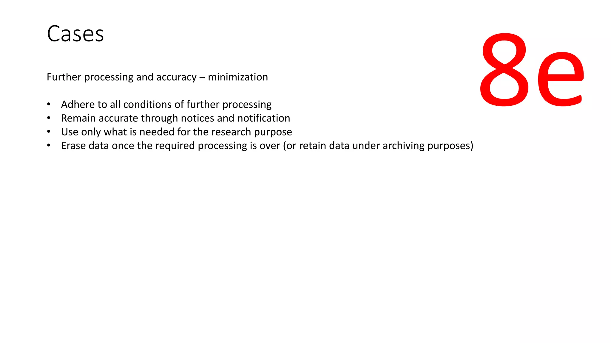 Cases
Further processing and accuracy – minimization
• Adhere to all conditions of further processing
• Remain accurate through notices and notification
• Use only what is needed for the research purpose
• Erase data once the required processing is over (or retain data under archiving purposes)
8e
 