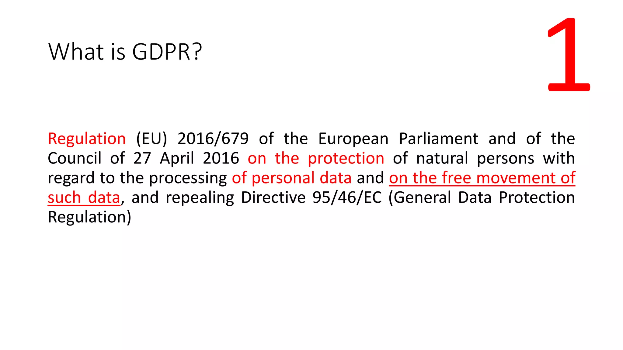 What is GDPR?
Regulation (EU) 2016/679 of the European Parliament and of the
Council of 27 April 2016 on the protection of natural persons with
regard to the processing of personal data and on the free movement of
such data, and repealing Directive 95/46/EC (General Data Protection
Regulation)
1
 
