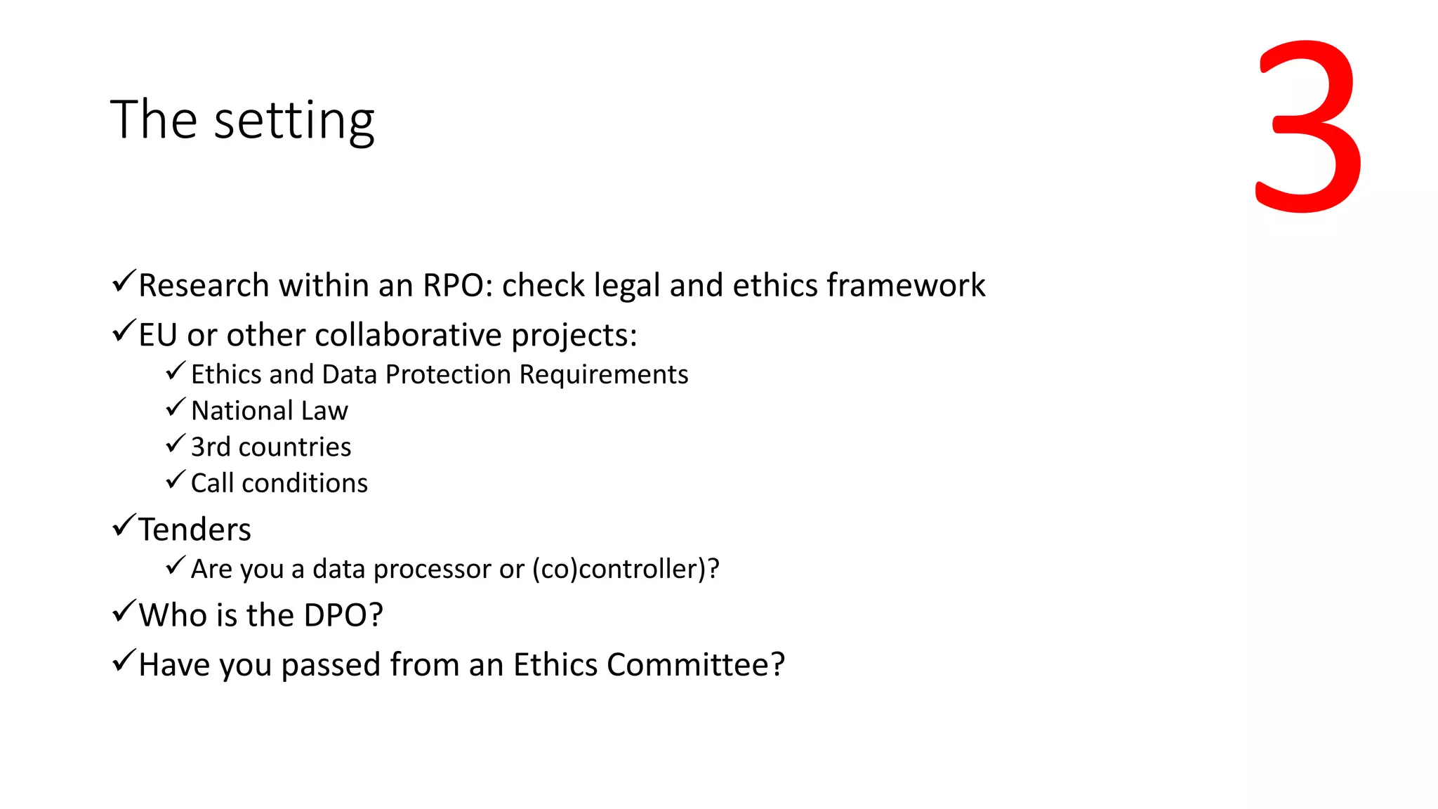 The setting
Research within an RPO: check legal and ethics framework
EU or other collaborative projects:
Ethics and Data Protection Requirements
National Law
3rd countries
Call conditions
Tenders
Are you a data processor or (co)controller)?
Who is the DPO?
Have you passed from an Ethics Committee?
3
 