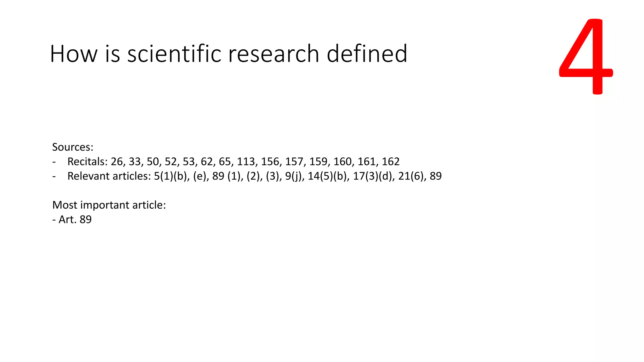 How is scientific research defined
Sources:
- Recitals: 26, 33, 50, 52, 53, 62, 65, 113, 156, 157, 159, 160, 161, 162
- Relevant articles: 5(1)(b), (e), 89 (1), (2), (3), 9(j), 14(5)(b), 17(3)(d), 21(6), 89
Most important article:
- Art. 89
4
 