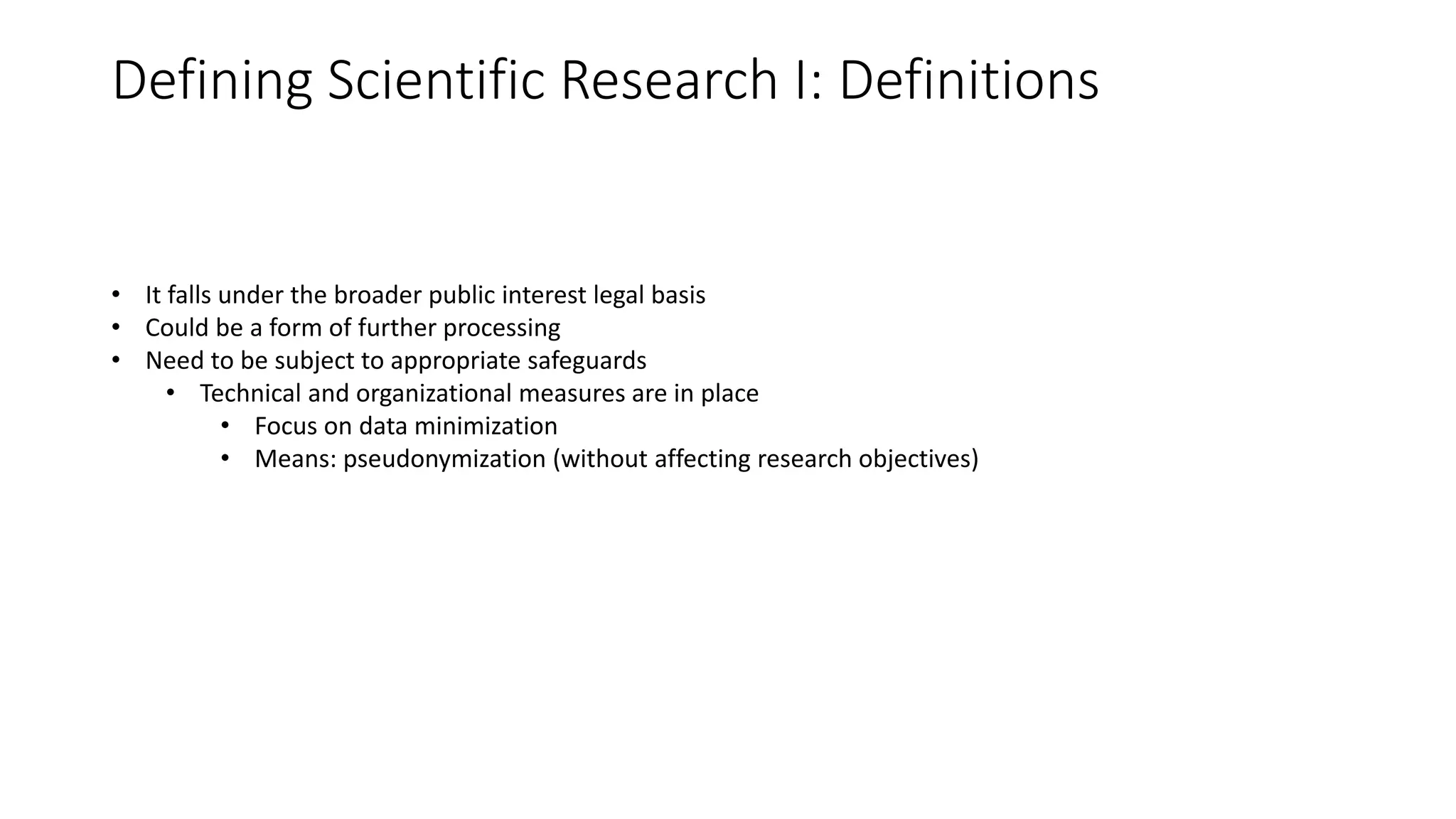 Defining Scientific Research I: Definitions
• It falls under the broader public interest legal basis
• Could be a form of further processing
• Need to be subject to appropriate safeguards
• Technical and organizational measures are in place
• Focus on data minimization
• Means: pseudonymization (without affecting research objectives)
 