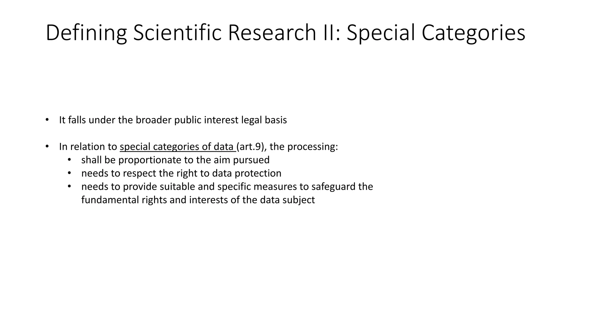 Defining Scientific Research II: Special Categories
• It falls under the broader public interest legal basis
• In relation to special categories of data (art.9), the processing:
• shall be proportionate to the aim pursued
• needs to respect the right to data protection
• needs to provide suitable and specific measures to safeguard the
fundamental rights and interests of the data subject
 