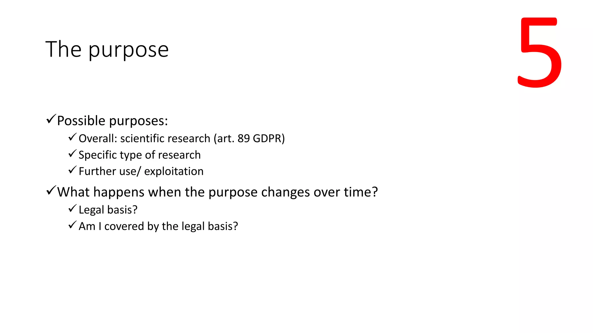 The purpose
Possible purposes:
Overall: scientific research (art. 89 GDPR)
Specific type of research
Further use/ exploitation
What happens when the purpose changes over time?
Legal basis?
Am I covered by the legal basis?
5
 
