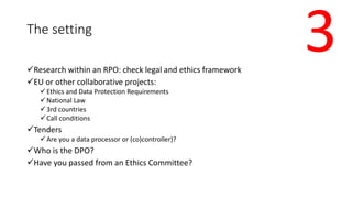 The setting
Research within an RPO: check legal and ethics framework
EU or other collaborative projects:
Ethics and Dat...