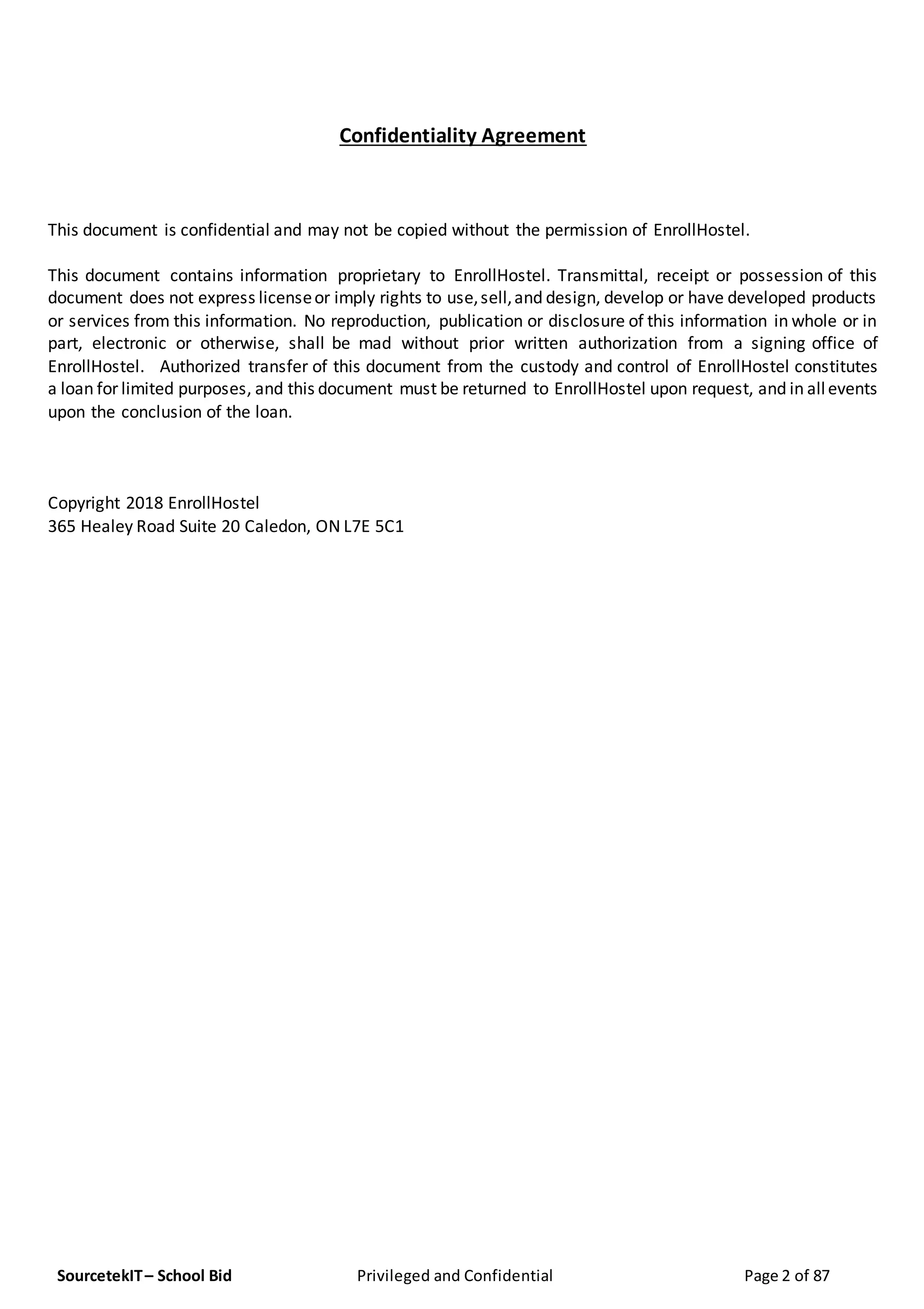 SourcetekIT– School Bid Privileged and Confidential Page 2 of 87
Confidentiality Agreement
This document is confidential and may not be copied without the permission of EnrollHostel.
This document contains information proprietary to EnrollHostel. Transmittal, receipt or possession of this
document does not express licenseor imply rights to use,sell,and design, develop or have developed products
or services from this information. No reproduction, publication or disclosure of this information in whole or in
part, electronic or otherwise, shall be mad without prior written authorization from a signing office of
EnrollHostel. Authorized transfer of this document from the custody and control of EnrollHostel constitutes
a loan for limited purposes, and this document must be returned to EnrollHostel upon request, and in allevents
upon the conclusion of the loan.
Copyright 2018 EnrollHostel
365 Healey Road Suite 20 Caledon, ON L7E 5C1
 