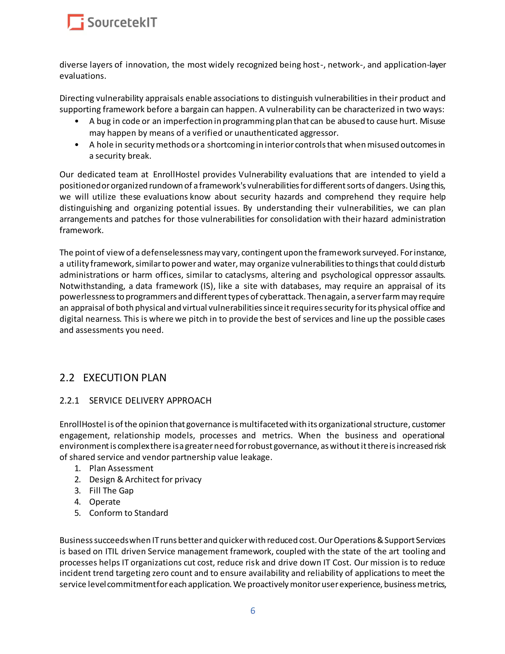 6
diverse layers of innovation, the most widely recognized being host-, network-, and application-layer
evaluations.
Directing vulnerability appraisals enable associations to distinguish vulnerabilities in their product and
supporting framework before a bargain can happen. A vulnerability can be characterized in two ways:
• A bug in code or an imperfectioninprogrammingplanthatcan be abusedto cause hurt. Misuse
may happen by means of a verified or unauthenticated aggressor.
• A hole in securitymethodsora shortcomingininteriorcontrolsthat whenmisusedoutcomesin
a security break.
Our dedicated team at EnrollHostel provides Vulnerability evaluations that are intended to yield a
positionedororganizedrundownof aframework'svulnerabilitiesfordifferentsortsof dangers.Usingthis,
we will utilize these evaluations know about security hazards and comprehend they require help
distinguishing and organizing potential issues. By understanding their vulnerabilities, we can plan
arrangements and patches for those vulnerabilities for consolidation with their hazard administration
framework.
The pointof viewof adefenselessnessmayvary,contingentuponthe frameworksurveyed.Forinstance,
a utilityframework,similartopowerand water,may organize vulnerabilitiestothingsthat coulddisturb
administrations or harm offices, similar to cataclysms, altering and psychological oppressor assaults.
Notwithstanding, a data framework (IS), like a site with databases, may require an appraisal of its
powerlessnesstoprogrammersanddifferenttypesof cyberattack.Thenagain,aserverfarmmayrequire
an appraisal of bothphysical andvirtual vulnerabilitiessinceitrequiressecurityforitsphysical office and
digital nearness. This is where we pitch in to provide the best of services and line up the possible cases
and assessments you need.
2.2 EXECUTION PLAN
2.2.1 SERVICE DELIVERY APPROACH
EnrollHostel isof the opinionthatgovernance ismultifacetedwithitsorganizational structure,customer
engagement, relationship models, processes and metrics. When the business and operational
environmentiscomplexthere isagreaterneedforrobustgovernance,aswithoutitthereisincreasedrisk
of shared service and vendor partnership value leakage.
1. Plan Assessment
2. Design & Architect for privacy
3. Fill The Gap
4. Operate
5. Conform to Standard
BusinesssucceedswhenITrunsbetterandquickerwithreducedcost.OurOperations&SupportServices
is based on ITIL driven Service management framework, coupled with the state of the art tooling and
processes helps IT organizations cut cost, reduce risk and drive down IT Cost. Our mission is to reduce
incident trend targeting zero count and to ensure availability and reliability of applications to meet the
service levelcommitmentforeachapplication.We proactivelymonitoruserexperience,businessmetrics,
 