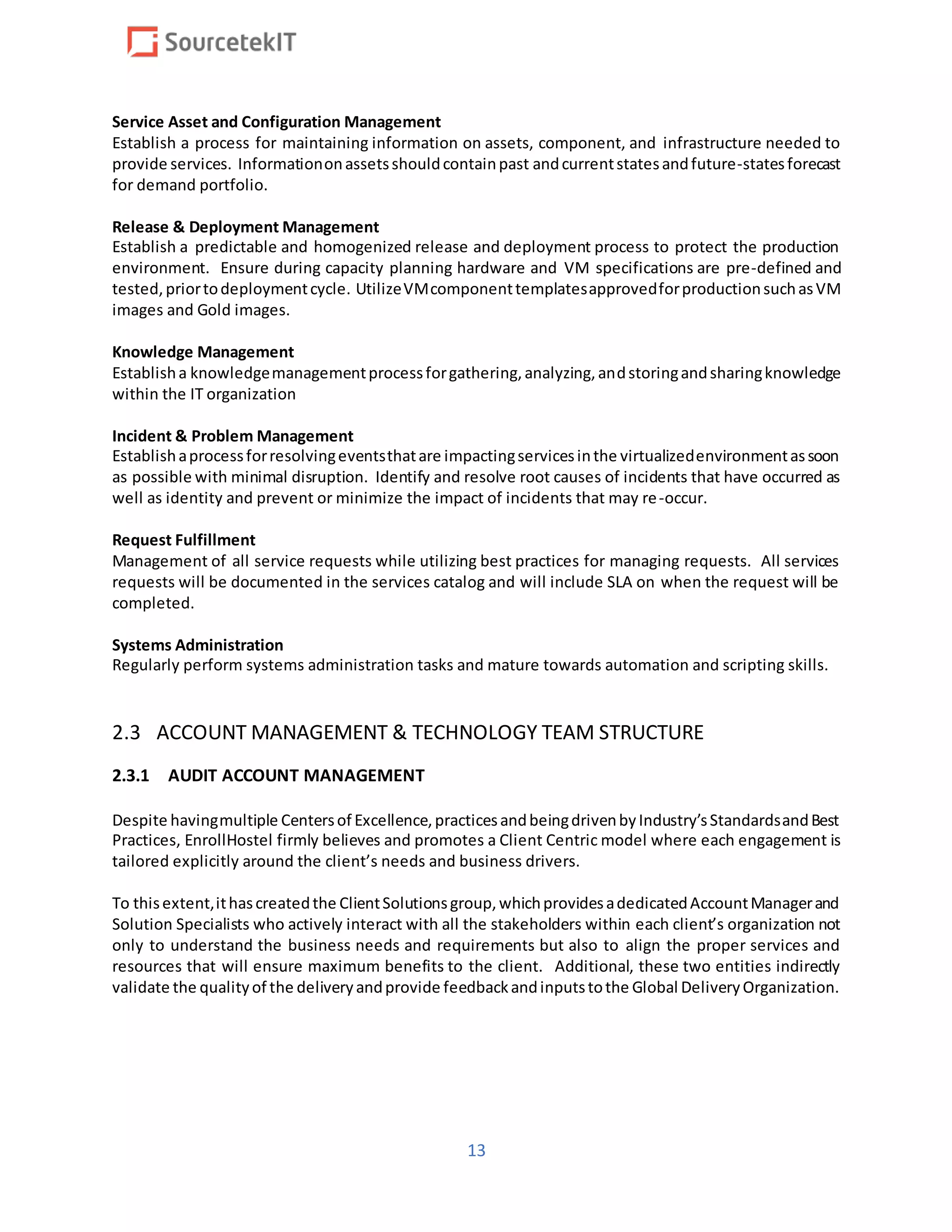 13
Service Asset and Configuration Management
Establish a process for maintaining information on assets, component, and infrastructure needed to
provide services. Informationonassetsshouldcontainpast andcurrentstatesandfuture-statesforecast
for demand portfolio.
Release & Deployment Management
Establish a predictable and homogenized release and deployment process to protect the production
environment. Ensure during capacity planning hardware and VM specifications are pre-defined and
tested,priortodeploymentcycle. UtilizeVMcomponenttemplatesapprovedforproductionsuchasVM
images and Gold images.
Knowledge Management
Establisha knowledgemanagementprocessforgathering,analyzing,andstoringandsharingknowledge
within the IT organization
Incident & Problem Management
Establishaprocessforresolvingeventsthatare impactingservicesinthe virtualizedenvironmentassoon
as possible with minimal disruption. Identify and resolve root causes of incidents that have occurred as
well as identity and prevent or minimize the impact of incidents that may re-occur.
Request Fulfillment
Management of all service requests while utilizing best practices for managing requests. All services
requests will be documented in the services catalog and will include SLA on when the request will be
completed.
Systems Administration
Regularly perform systems administration tasks and mature towards automation and scripting skills.
2.3 ACCOUNT MANAGEMENT & TECHNOLOGY TEAM STRUCTURE
2.3.1 AUDIT ACCOUNT MANAGEMENT
Despite havingmultiple Centersof Excellence,practicesandbeingdrivenbyIndustry’sStandardsandBest
Practices, EnrollHostel firmly believes and promotes a Client Centric model where each engagement is
tailored explicitly around the client’s needs and business drivers.
To thisextent,ithascreatedthe ClientSolutionsgroup,whichprovidesadedicatedAccountManagerand
Solution Specialists who actively interact with all the stakeholders within each client’s organization not
only to understand the business needs and requirements but also to align the proper services and
resources that will ensure maximum benefits to the client. Additional, these two entities indirectly
validate the qualityof the deliveryandprovide feedbackandinputstothe Global DeliveryOrganization.
 