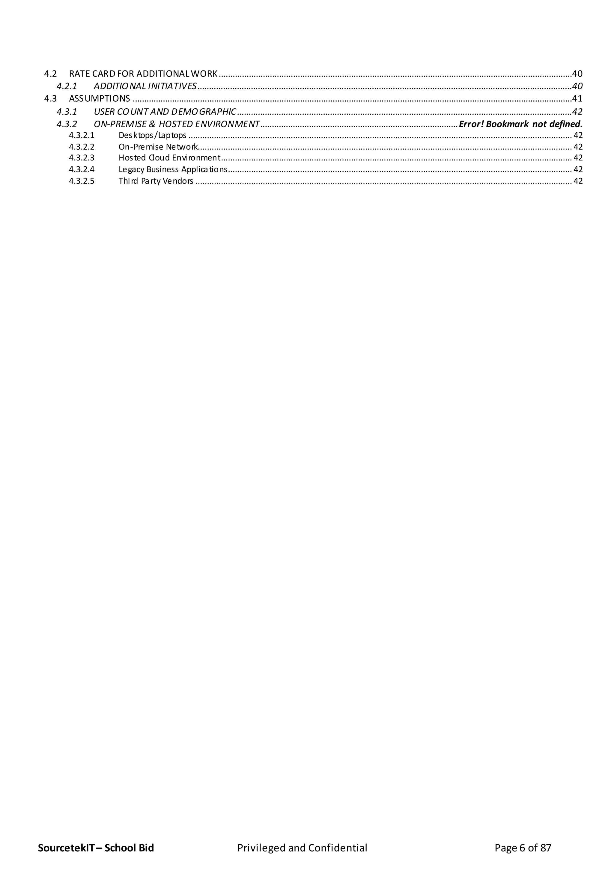 SourcetekIT– School Bid Privileged and Confidential Page 6 of 87
4.2 RATE CARD FOR ADDITIONALWORK........................................................................................................................................................40
4.2.1 ADDITIONAL INITIATIVES.................................................................................................................................................................40
4.3 ASSUMPTIONS .............................................................................................................................................................................................41
4.3.1 USER COUNT AND DEMOGRAPHIC................................................................................................................................................42
4.3.2 ON-PREMISE & HOSTED ENVIRONMENT.....................................................................................Error! Bookmark not defined.
4.3.2.1 Desktops/Laptops ..................................................................................................................................................................... 42
4.3.2.2 On-Premise Network................................................................................................................................................................. 42
4.3.2.3 Hosted Cloud Environment....................................................................................................................................................... 42
4.3.2.4 Legacy Business Applications.................................................................................................................................................... 42
4.3.2.5 Third Party Vendors .................................................................................................................................................................. 42
 