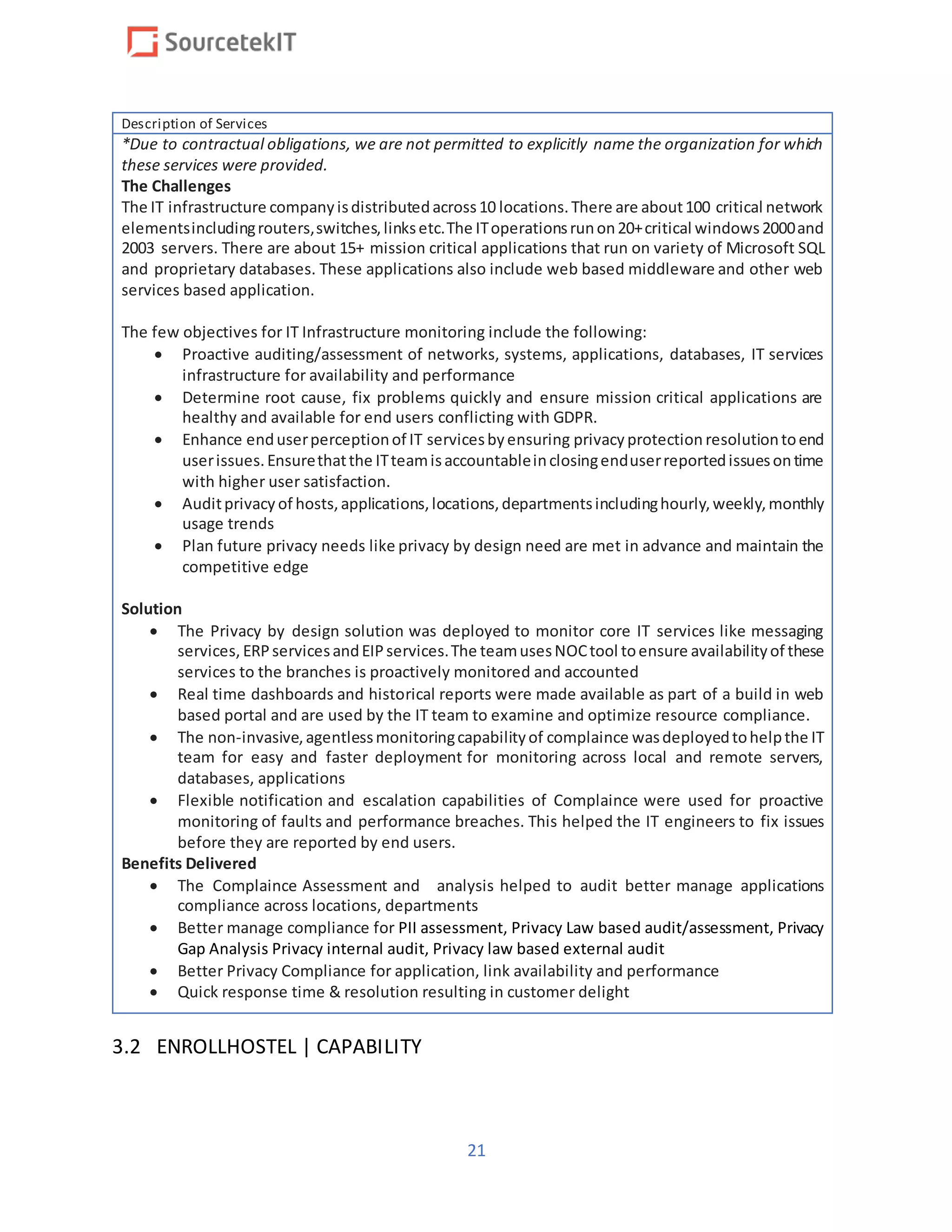 21
Description of Services
*Due to contractual obligations, we are not permitted to explicitly name the organization for which
these services were provided.
The Challenges
The IT infrastructure companyisdistributedacross10 locations.There are about100 critical network
elementsincludingrouters,switches,linksetc.The IToperationsrunon20+critical windows2000and
2003 servers. There are about 15+ mission critical applications that run on variety of Microsoft SQL
and proprietary databases. These applications also include web based middleware and other web
services based application.
The few objectives for IT Infrastructure monitoring include the following:
 Proactive auditing/assessment of networks, systems, applications, databases, IT services
infrastructure for availability and performance
 Determine root cause, fix problems quickly and ensure mission critical applications are
healthy and available for end users conflicting with GDPR.
 Enhance enduserperceptionof IT servicesbyensuring privacy protection resolutiontoend
userissues.Ensurethatthe ITteamisaccountableinclosingenduserreportedissuesontime
with higher user satisfaction.
 Auditprivacy of hosts,applications,locations,departmentsincludinghourly,weekly,monthly
usage trends
 Plan future privacy needs like privacy by design need are met in advance and maintain the
competitive edge
Solution
 The Privacy by design solution was deployed to monitor core IT services like messaging
services, ERPservicesandEIPservices.The teamusesNOCtool toensure availabilityof these
services to the branches is proactively monitored and accounted
 Real time dashboards and historical reports were made available as part of a build in web
based portal and are used by the IT team to examine and optimize resource compliance.
 The non-invasive,agentlessmonitoringcapabilityof complaince wasdeployedtohelpthe IT
team for easy and faster deployment for monitoring across local and remote servers,
databases, applications
 Flexible notification and escalation capabilities of Complaince were used for proactive
monitoring of faults and performance breaches. This helped the IT engineers to fix issues
before they are reported by end users.
Benefits Delivered
 The Complaince Assessment and analysis helped to audit better manage applications
compliance across locations, departments
 Better manage compliance for PII assessment, Privacy Law based audit/assessment, Privacy
Gap Analysis Privacy internal audit, Privacy law based external audit
 Better Privacy Compliance for application, link availability and performance
 Quick response time & resolution resulting in customer delight
3.2 ENROLLHOSTEL | CAPABILITY
 