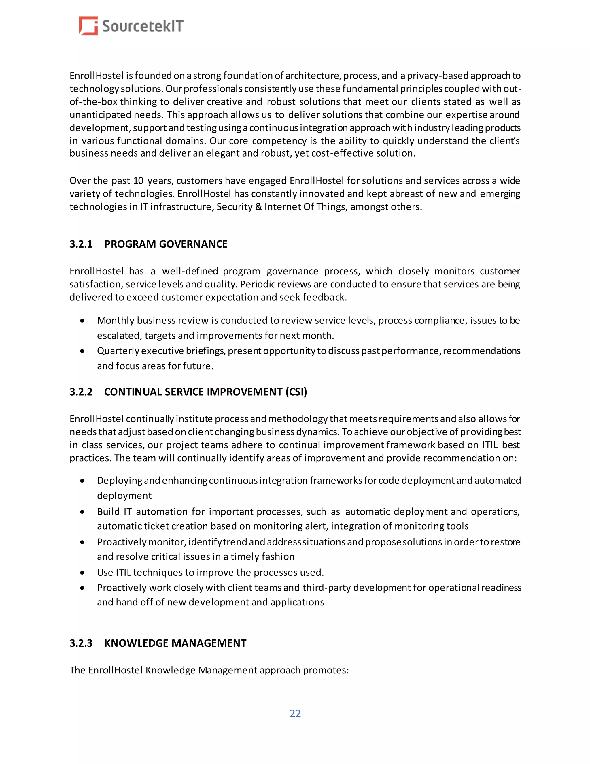 22
EnrollHostel isfoundedonastrong foundationof architecture,process,and aprivacy-basedapproachto
technologysolutions.Ourprofessionalsconsistentlyuse these fundamental principlescoupledwithout-
of-the-box thinking to deliver creative and robust solutions that meet our clients stated as well as
unanticipated needs. This approach allows us to deliver solutions that combine our expertise around
development,supportandtestingusingacontinuousintegrationapproachwithindustryleadingproducts
in various functional domains. Our core competency is the ability to quickly understand the client’s
business needs and deliver an elegant and robust, yet cost-effective solution.
Over the past 10 years, customers have engaged EnrollHostel for solutions and services across a wide
variety of technologies. EnrollHostel has constantly innovated and kept abreast of new and emerging
technologies in IT infrastructure, Security & Internet Of Things, amongst others.
3.2.1 PROGRAM GOVERNANCE
EnrollHostel has a well-defined program governance process, which closely monitors customer
satisfaction, service levels and quality. Periodic reviews are conducted to ensure that services are being
delivered to exceed customer expectation and seek feedback.
 Monthly business review is conducted to review service levels, process compliance, issues to be
escalated, targets and improvements for next month.
 Quarterlyexecutive briefings,presentopportunitytodiscusspastperformance,recommendations
and focus areas for future.
3.2.2 CONTINUAL SERVICE IMPROVEMENT (CSI)
EnrollHostel continuallyinstitute processandmethodologythatmeetsrequirementsandalso allowsfor
needsthatadjustbasedonclientchangingbusinessdynamics.Toachieve ourobjective of providingbest
in class services, our project teams adhere to continual improvement framework based on ITIL best
practices. The team will continually identify areas of improvement and provide recommendation on:
 Deployingandenhancingcontinuousintegration frameworksforcode deploymentandautomated
deployment
 Build IT automation for important processes, such as automatic deployment and operations,
automatic ticket creation based on monitoring alert, integration of monitoring tools
 Proactivelymonitor,identifytrendandaddresssituationsandproposesolutionsinordertorestore
and resolve critical issues in a timely fashion
 Use ITIL techniques to improve the processes used.
 Proactively work closelywith client teamsand third-party development for operational readiness
and hand off of new development and applications
3.2.3 KNOWLEDGE MANAGEMENT
The EnrollHostel Knowledge Management approach promotes:
 