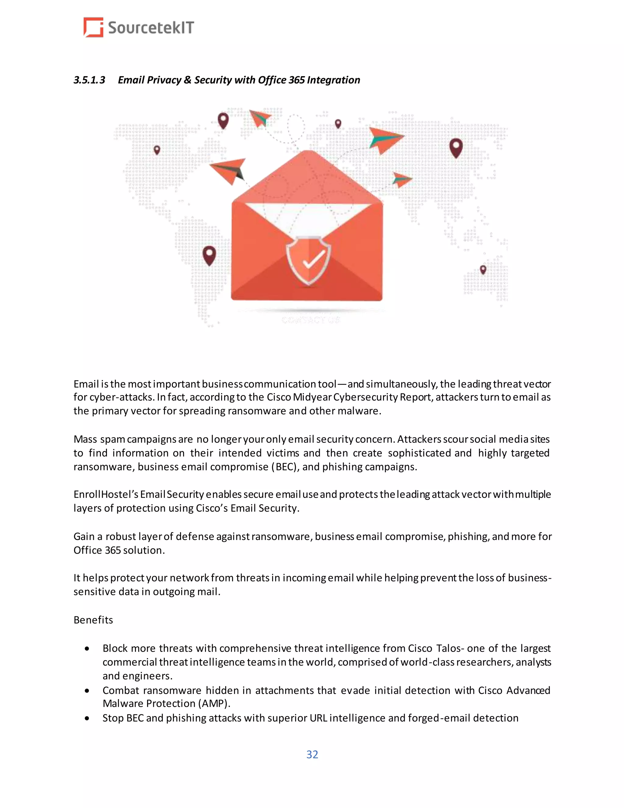 32
3.5.1.3 Email Privacy & Security with Office 365 Integration
Email isthe mostimportantbusinesscommunicationtool—andsimultaneously,the leadingthreatvector
for cyber-attacks.Infact,accordingto the CiscoMidyearCybersecurityReport,attackersturntoemail as
the primary vector for spreading ransomware and other malware.
Mass spamcampaignsare no longeryouronlyemail securityconcern.Attackersscoursocial mediasites
to find information on their intended victims and then create sophisticated and highly targeted
ransomware, business email compromise (BEC), and phishing campaigns.
EnrollHostel’sEmailSecurityenablessecure emailuseandprotectstheleadingattackvectorwithmultiple
layers of protection using Cisco’s Email Security.
Gain a robust layerof defense againstransomware,businessemail compromise,phishing,andmore for
Office 365 solution.
It helpsprotectyour networkfrom threatsin incomingemail while helpingpreventthe lossof business-
sensitive data in outgoing mail.
Benefits
 Block more threats with comprehensive threat intelligence from Cisco Talos- one of the largest
commercial threatintelligence teamsinthe world,comprisedof world-classresearchers,analysts
and engineers.
 Combat ransomware hidden in attachments that evade initial detection with Cisco Advanced
Malware Protection (AMP).
 Stop BEC and phishing attacks with superior URL intelligence and forged-email detection
 
