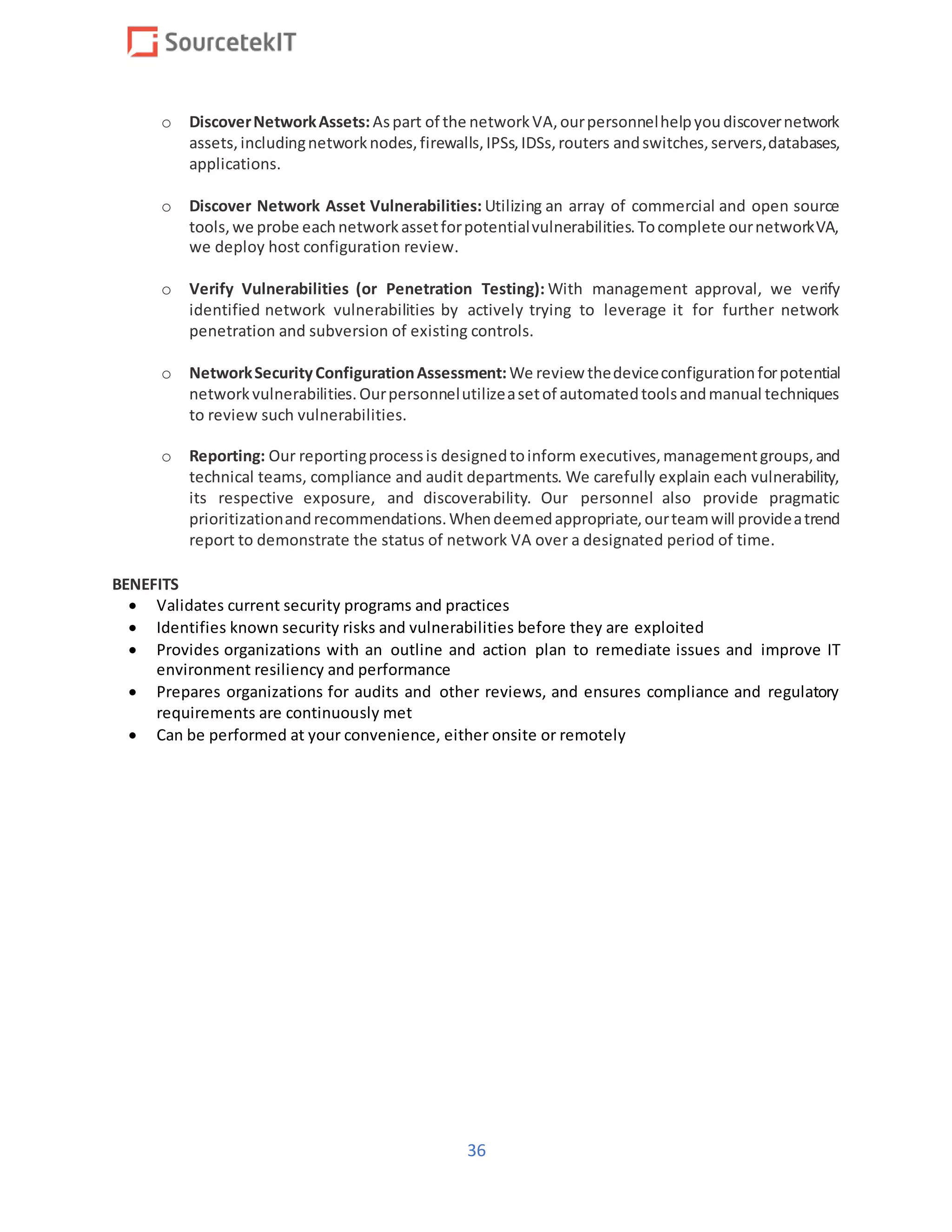 36
o DiscoverNetworkAssets:Aspart of the networkVA,ourpersonnelhelpyoudiscovernetwork
assets,includingnetworknodes,firewalls,IPSs,IDSs,routers andswitches,servers,databases,
applications.
o Discover Network Asset Vulnerabilities: Utilizing an array of commercial and open source
tools,we probe eachnetworkassetforpotentialvulnerabilities.Tocomplete ournetworkVA,
we deploy host configuration review.
o Verify Vulnerabilities (or Penetration Testing): With management approval, we verify
identified network vulnerabilities by actively trying to leverage it for further network
penetration and subversion of existing controls.
o NetworkSecurityConfigurationAssessment:We review thedeviceconfigurationforpotential
networkvulnerabilities.Ourpersonnelutilizeasetof automatedtoolsandmanual techniques
to review such vulnerabilities.
o Reporting: Our reportingprocessis designedtoinform executives,managementgroups,and
technical teams, compliance and audit departments. We carefully explain each vulnerability,
its respective exposure, and discoverability. Our personnel also provide pragmatic
prioritizationandrecommendations.Whendeemedappropriate,ourteamwill provideatrend
report to demonstrate the status of network VA over a designated period of time.
BENEFITS
 Validates current security programs and practices
 Identifies known security risks and vulnerabilities before they are exploited
 Provides organizations with an outline and action plan to remediate issues and improve IT
environment resiliency and performance
 Prepares organizations for audits and other reviews, and ensures compliance and regulatory
requirements are continuously met
 Can be performed at your convenience, either onsite or remotely
 
