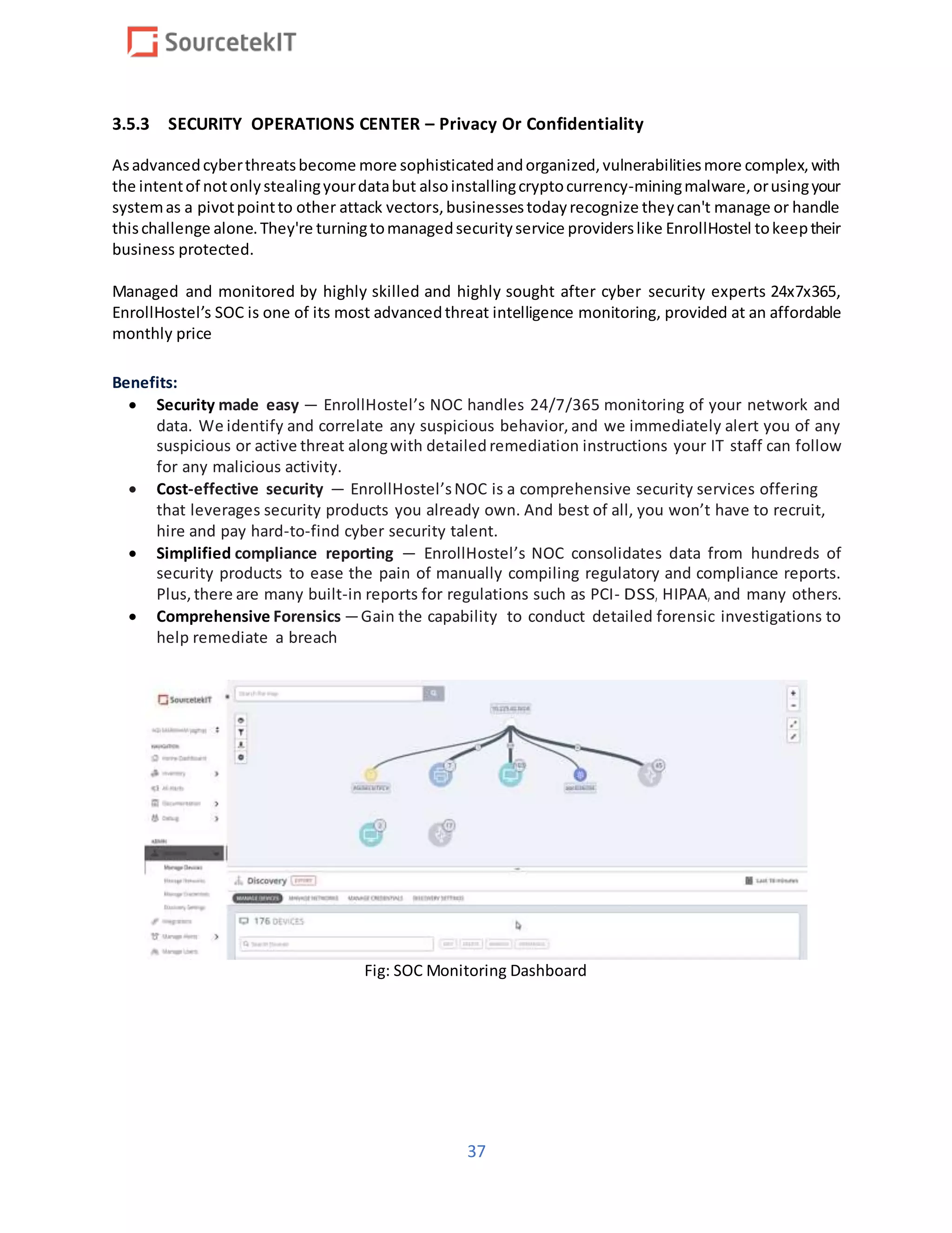 37
3.5.3 SECURITY OPERATIONS CENTER – Privacy Or Confidentiality
Asadvancedcyberthreatsbecome more sophisticatedandorganized,vulnerabilitiesmore complex,with
the intentof notonlystealingyourdatabut alsoinstallingcryptocurrency-miningmalware,orusingyour
systemas a pivotpointto other attack vectors,businessestodayrecognize theycan't manage or handle
thischallenge alone.They're turningtomanagedsecurityservice providerslike EnrollHostel tokeeptheir
business protected.
Managed and monitored by highly skilled and highly sought after cyber security experts 24x7x365,
EnrollHostel’s SOC is one of its most advancedthreat intelligence monitoring, provided at an affordable
monthly price
Benefits:
 Security made easy – EnrollHostel’s NOC handles 24/7/365 monitoring of your network and
data. We identify and correlate any suspicious behavior, and we immediately alert you of any
suspicious or active threat alongwith detailed remediation instructions your IT staff can follow
for any malicious activity.
 Cost-effective security – EnrollHostel’sNOC is a comprehensive security services offering
that leverages security products you already own. And best of all, you won’t have to recruit,
hire and pay hard-to-find cyber security talent.
 Simplified compliance reporting – EnrollHostel’s NOC consolidates data from hundreds of
security products to ease the pain of manually compiling regulatory and compliance reports.
Plus, there are many built-in reports for regulations such as PCI- DSS, HIPAA, and many others.
 Comprehensive Forensics – Gain the capability to conduct detailed forensic investigations to
help remediate a breach
Fig: SOC Monitoring Dashboard
 
