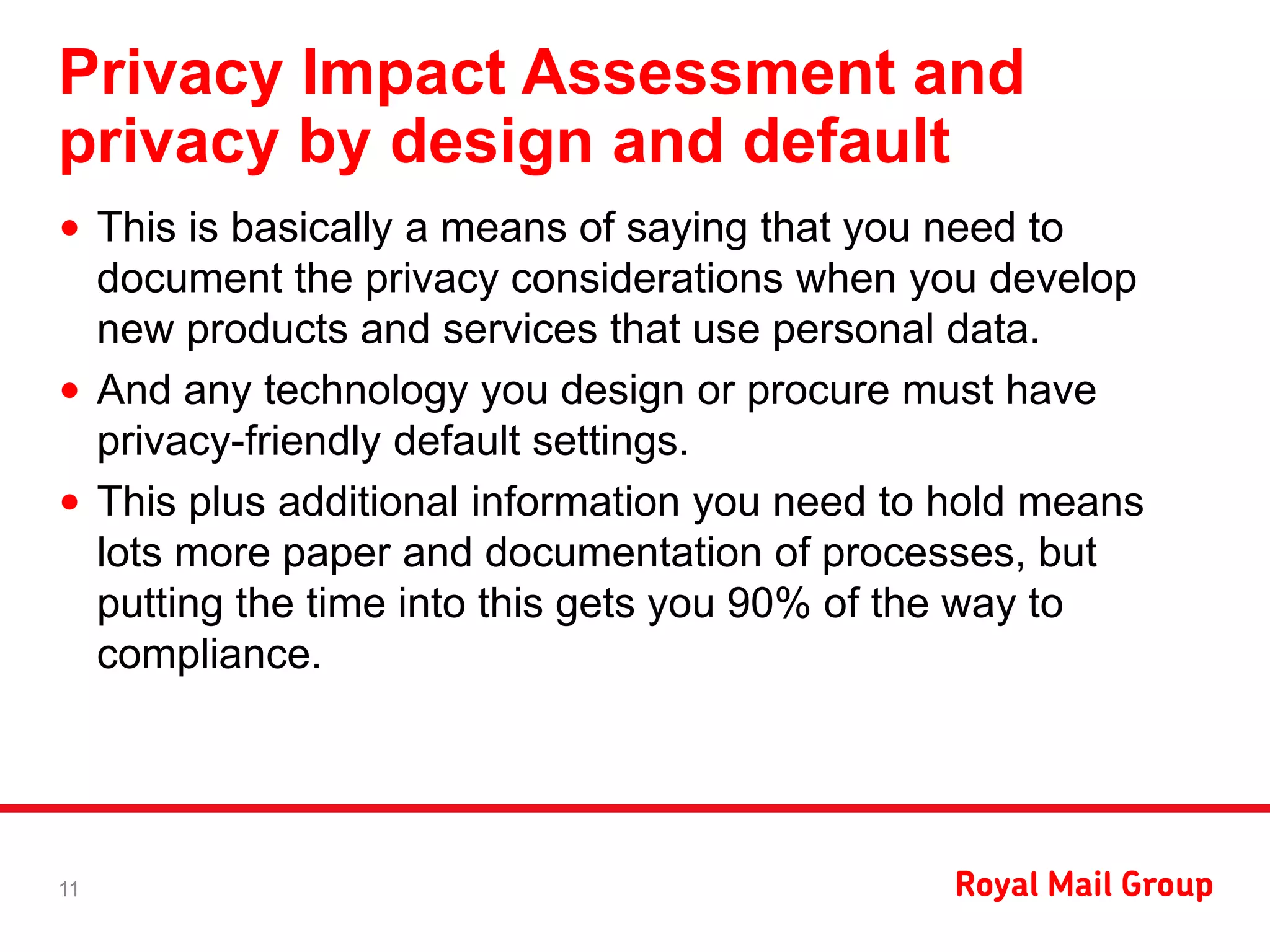 Privacy Impact Assessment and
privacy by design and default
• This is basically a means of saying that you need to
document the privacy considerations when you develop
new products and services that use personal data.
• And any technology you design or procure must have
privacy-friendly default settings.
• This plus additional information you need to hold means
lots more paper and documentation of processes, but
putting the time into this gets you 90% of the way to
compliance.
11
 