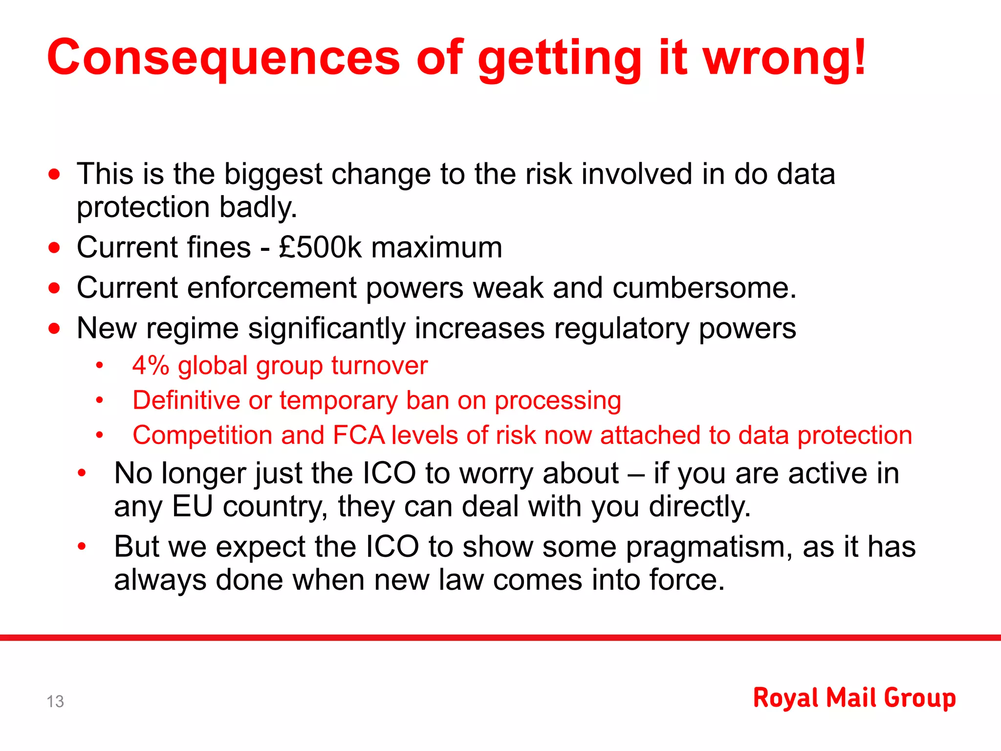 Consequences of getting it wrong!
• This is the biggest change to the risk involved in do data
protection badly.
• Current fines - £500k maximum
• Current enforcement powers weak and cumbersome.
• New regime significantly increases regulatory powers
• 4% global group turnover
• Definitive or temporary ban on processing
• Competition and FCA levels of risk now attached to data protection
• No longer just the ICO to worry about – if you are active in
any EU country, they can deal with you directly.
• But we expect the ICO to show some pragmatism, as it has
always done when new law comes into force.
13
 