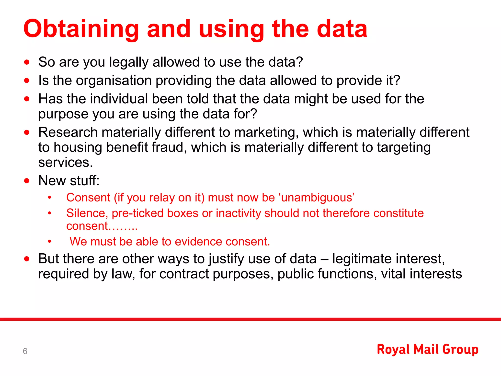 Obtaining and using the data
• So are you legally allowed to use the data?
• Is the organisation providing the data allowed to provide it?
• Has the individual been told that the data might be used for the
purpose you are using the data for?
• Research materially different to marketing, which is materially different
to housing benefit fraud, which is materially different to targeting
services.
• New stuff:
• Consent (if you relay on it) must now be ‘unambiguous’
• Silence, pre-ticked boxes or inactivity should not therefore constitute
consent……..
• We must be able to evidence consent.
• But there are other ways to justify use of data – legitimate interest,
required by law, for contract purposes, public functions, vital interests
6
 