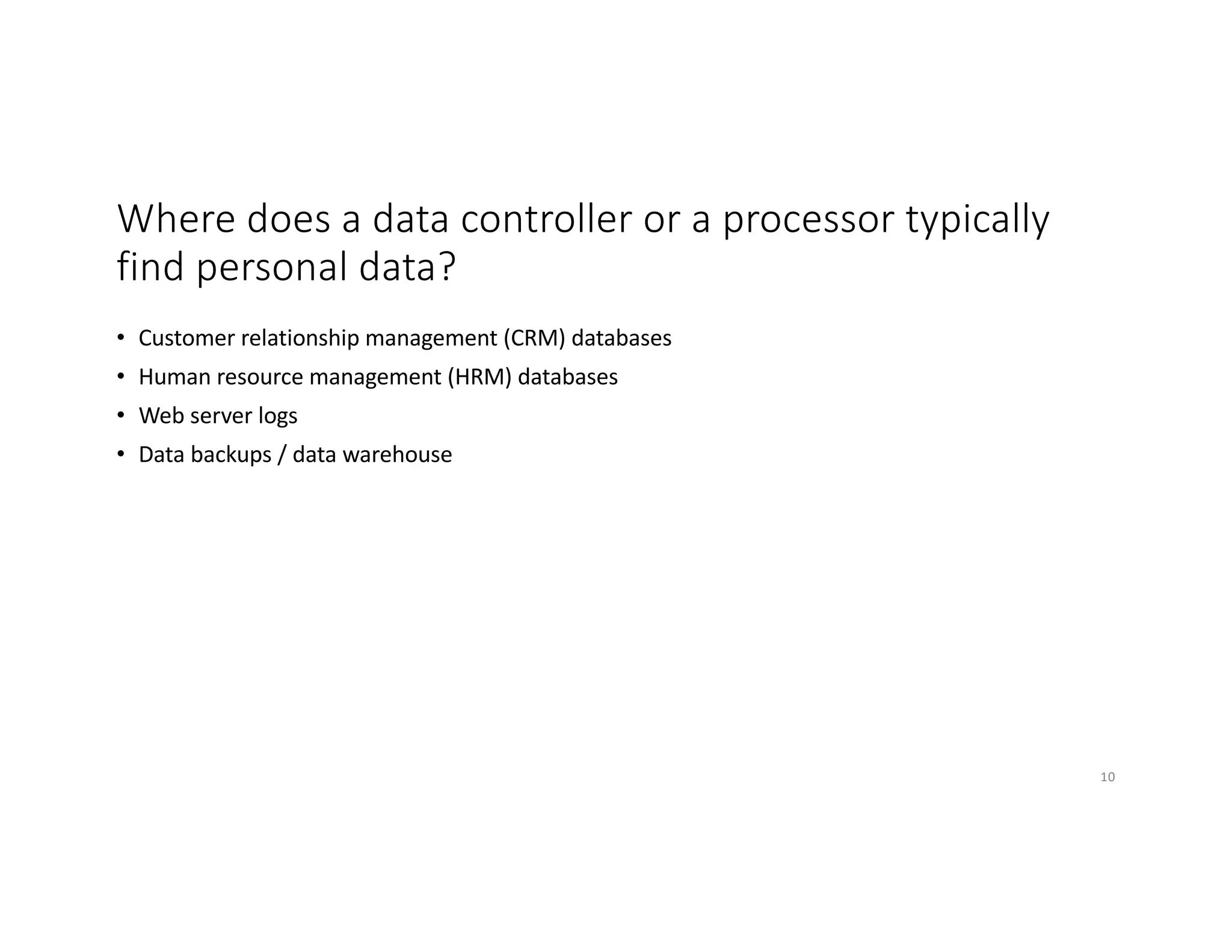 Where does a data controller or a processor typically
find personal data?
• Customer relationship management (CRM) databases
• Human resource management (HRM) databases
• Web server logs
• Data backups / data warehouse
10
 
