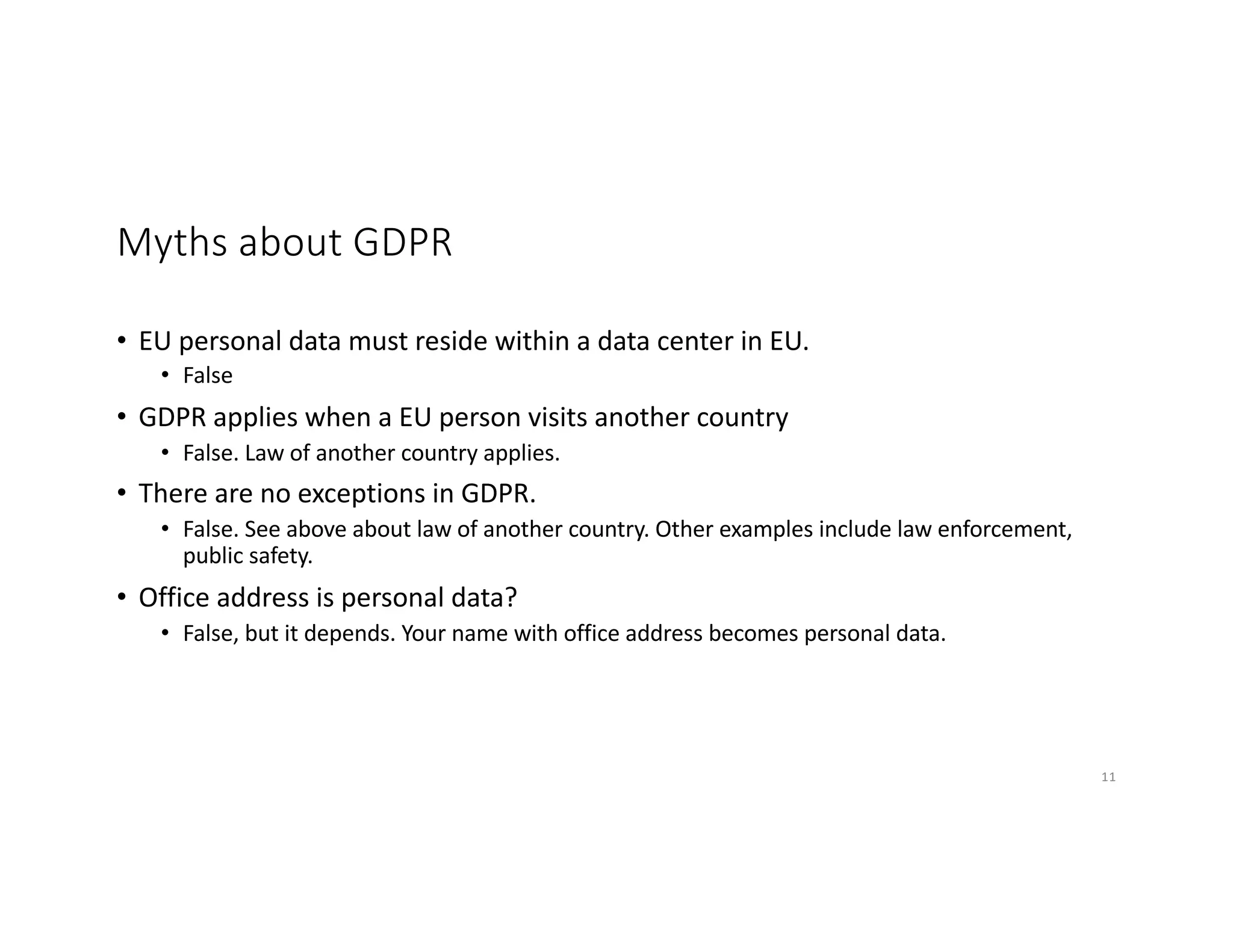 Myths about GDPR
• EU personal data must reside within a data center in EU.
• False
• GDPR applies when a EU person visits another country
• False. Law of another country applies.
• There are no exceptions in GDPR.
• False. See above about law of another country. Other examples include law enforcement,
public safety.
• Office address is personal data?
• False, but it depends. Your name with office address becomes personal data.
11
 