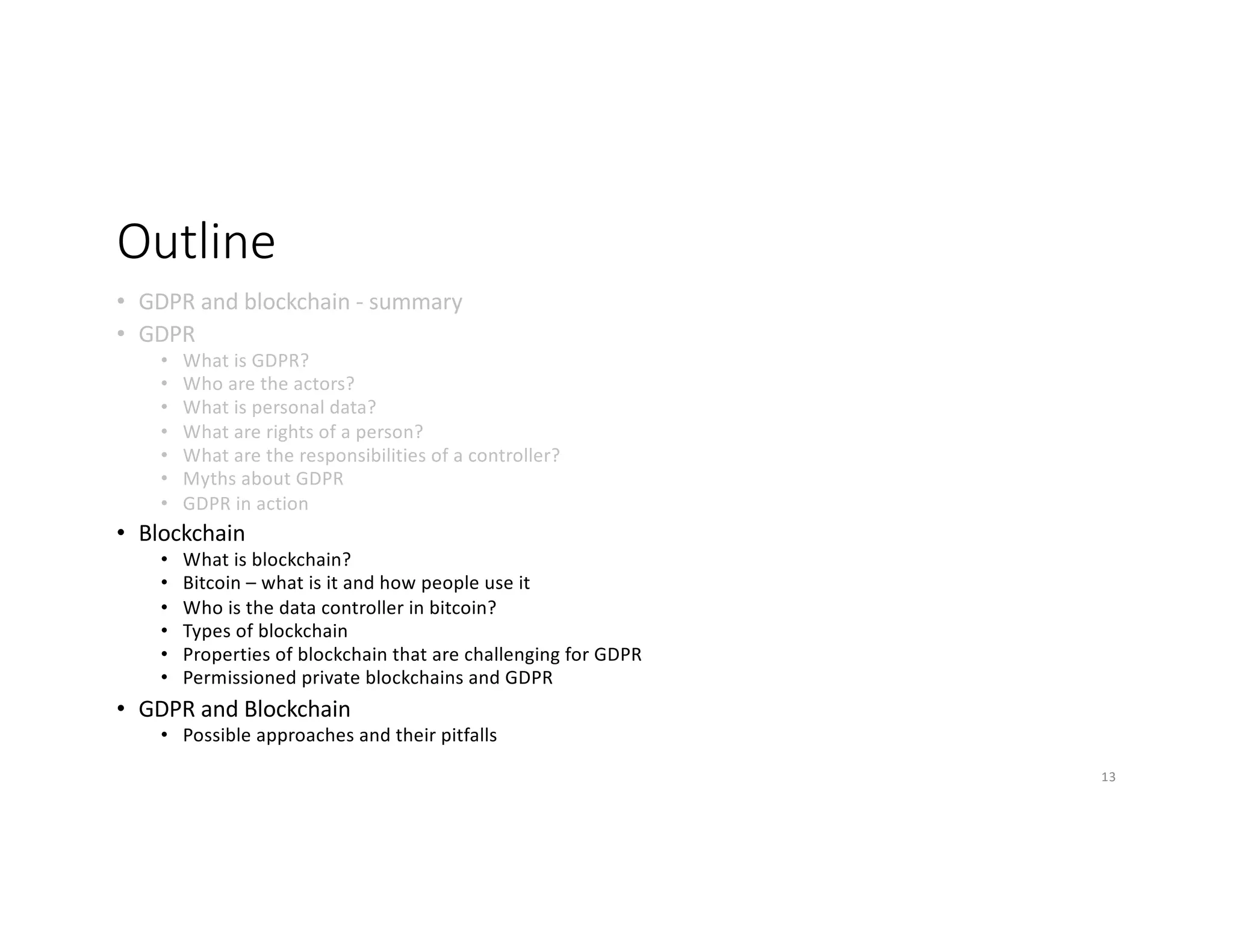 Outline
• GDPR and blockchain - summary
• GDPR
• What is GDPR?
• Who are the actors?
• What is personal data?
• What are rights of a person?
• What are the responsibilities of a controller?
• Myths about GDPR
• GDPR in action
• Blockchain
• What is blockchain?
• Bitcoin – what is it and how people use it
• Who is the data controller in bitcoin?
• Types of blockchain
• Properties of blockchain that are challenging for GDPR
• Permissioned private blockchains and GDPR
• GDPR and Blockchain
• Possible approaches and their pitfalls
13
 