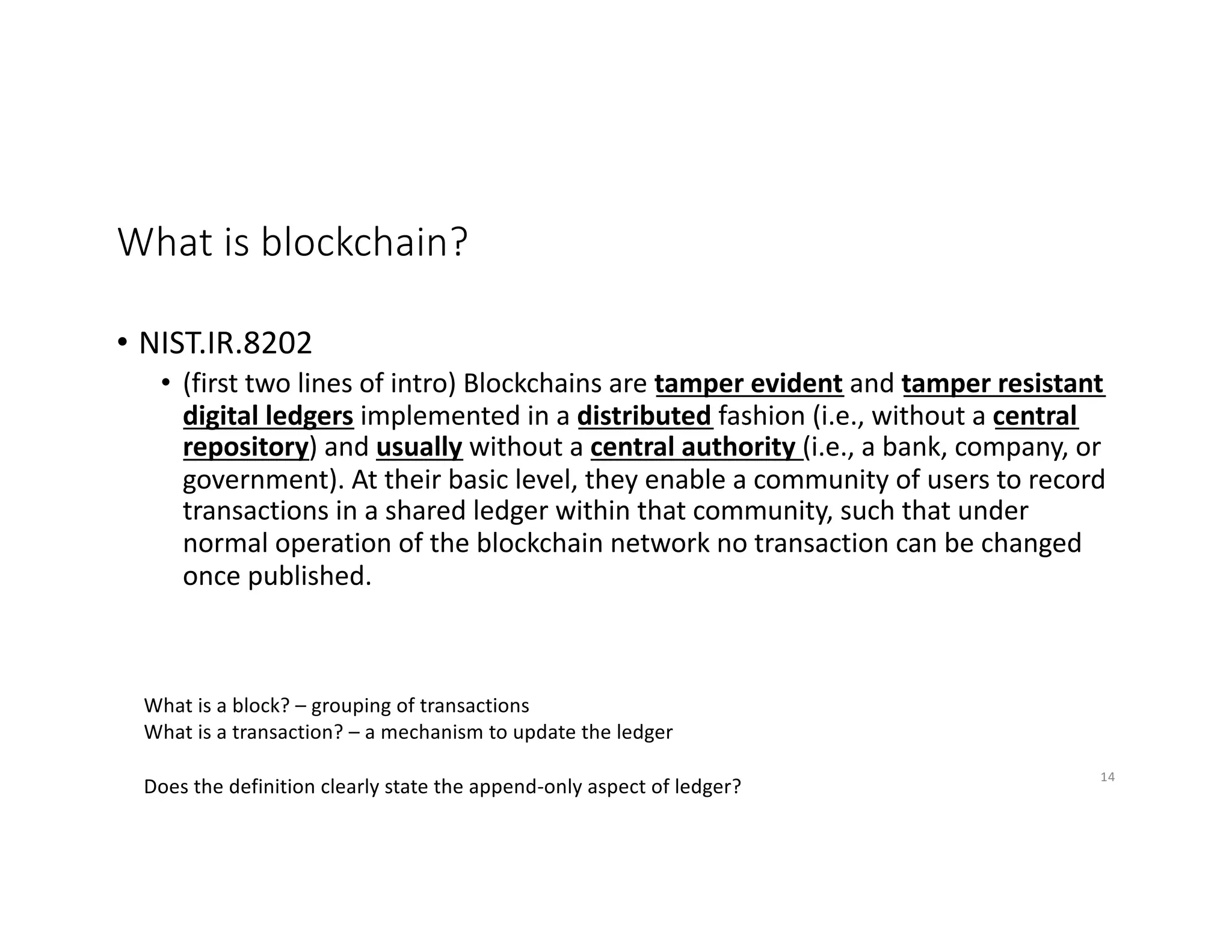 What is blockchain?
• NIST.IR.8202
• (first two lines of intro) Blockchains are tamper evident and tamper resistant
digital ledgers implemented in a distributed fashion (i.e., without a central
repository) and usually without a central authority (i.e., a bank, company, or
government). At their basic level, they enable a community of users to record
transactions in a shared ledger within that community, such that under
normal operation of the blockchain network no transaction can be changed
once published.
What is a block? – grouping of transactions
What is a transaction? – a mechanism to update the ledger
Does the definition clearly state the append-only aspect of ledger?
14
 