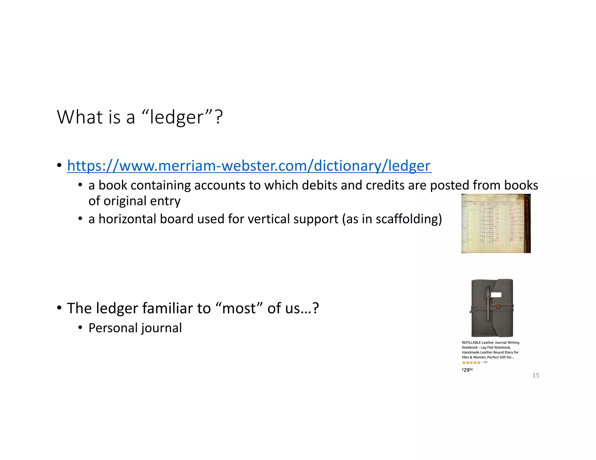 What is a “ledger”?
• https://www.merriam-webster.com/dictionary/ledger
• a book containing accounts to which debits and credits are posted from books
of original entry
• a horizontal board used for vertical support (as in scaffolding)
• The ledger familiar to “most” of us…?
• Personal journal
15
 