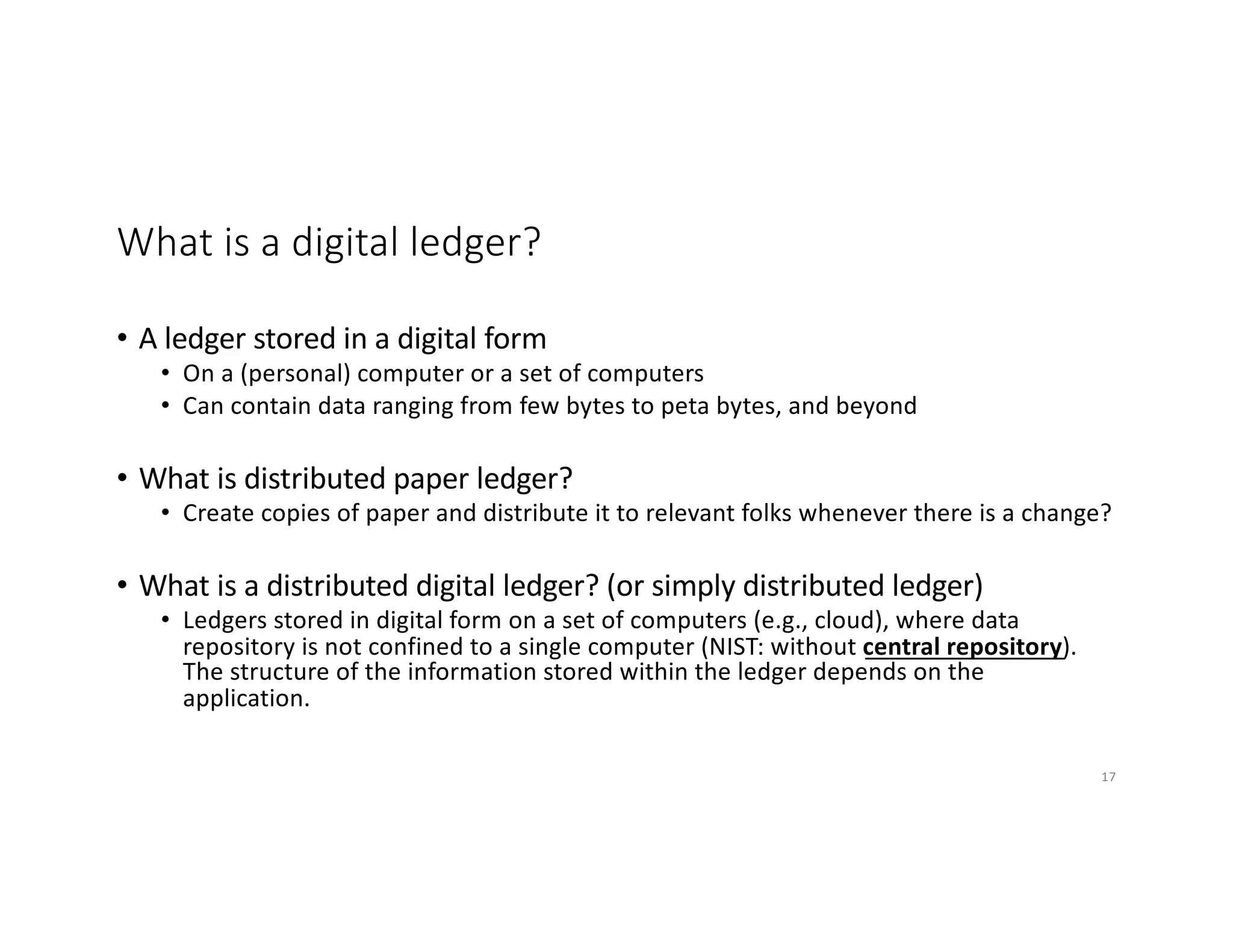 What is a digital ledger?
• A ledger stored in a digital form
• On a (personal) computer or a set of computers
• Can contain data ranging from few bytes to peta bytes, and beyond
• What is distributed paper ledger?
• Create copies of paper and distribute it to relevant folks whenever there is a change?
• What is a distributed digital ledger? (or simply distributed ledger)
• Ledgers stored in digital form on a set of computers (e.g., cloud), where data
repository is not confined to a single computer (NIST: without central repository).
The structure of the information stored within the ledger depends on the
application.
17
 