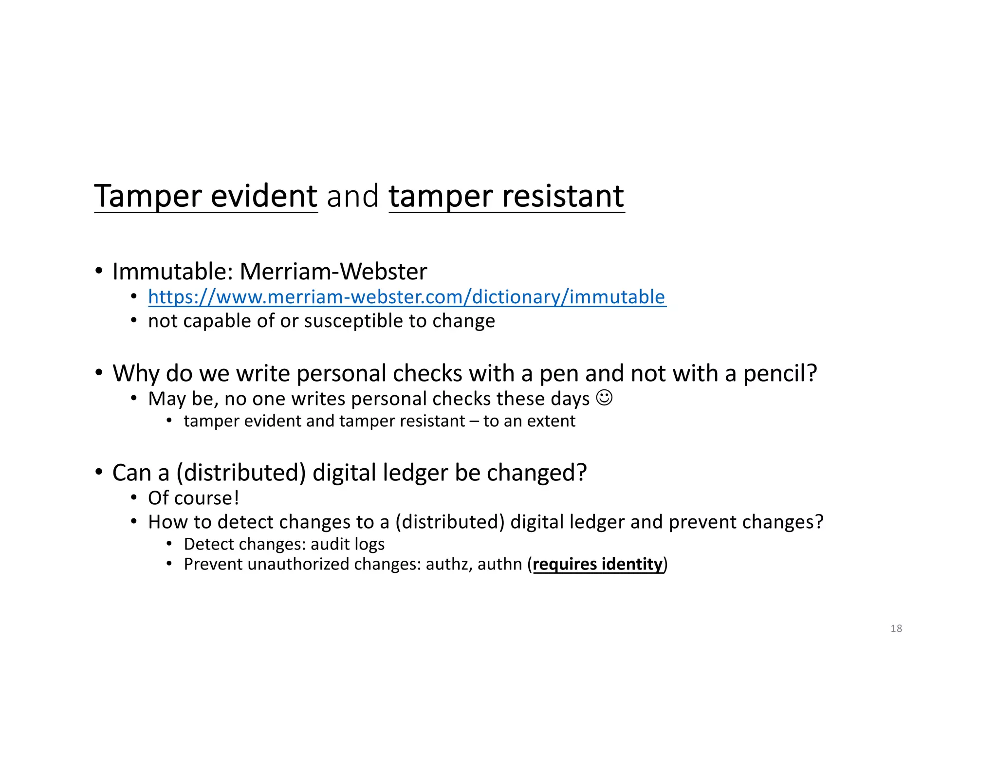 Tamper evident and tamper resistant
• Immutable: Merriam-Webster
• https://www.merriam-webster.com/dictionary/immutable
• not capable of or susceptible to change
• Why do we write personal checks with a pen and not with a pencil?
• May be, no one writes personal checks these days J
• tamper evident and tamper resistant – to an extent
• Can a (distributed) digital ledger be changed?
• Of course!
• How to detect changes to a (distributed) digital ledger and prevent changes?
• Detect changes: audit logs
• Prevent unauthorized changes: authz, authn (requires identity)
18
 
