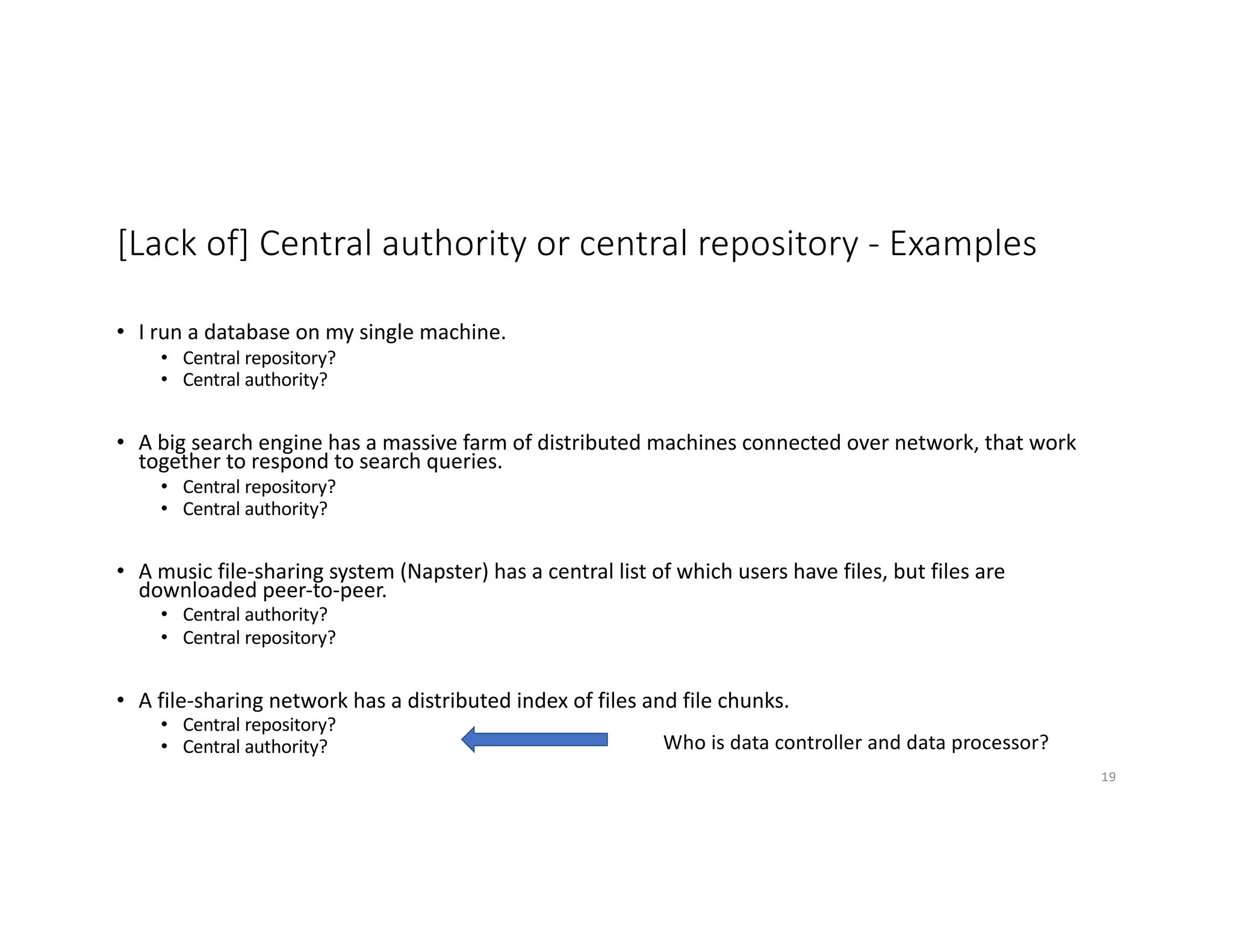 [Lack of] Central authority or central repository - Examples
• I run a database on my single machine.
• Central repository?
• Central authority?
• A big search engine has a massive farm of distributed machines connected over network, that work
together to respond to search queries.
• Central repository?
• Central authority?
• A music file-sharing system (Napster) has a central list of which users have files, but files are
downloaded peer-to-peer.
• Central authority?
• Central repository?
• A file-sharing network has a distributed index of files and file chunks.
• Central repository?
• Central authority?
19
Who is data controller and data processor?
 