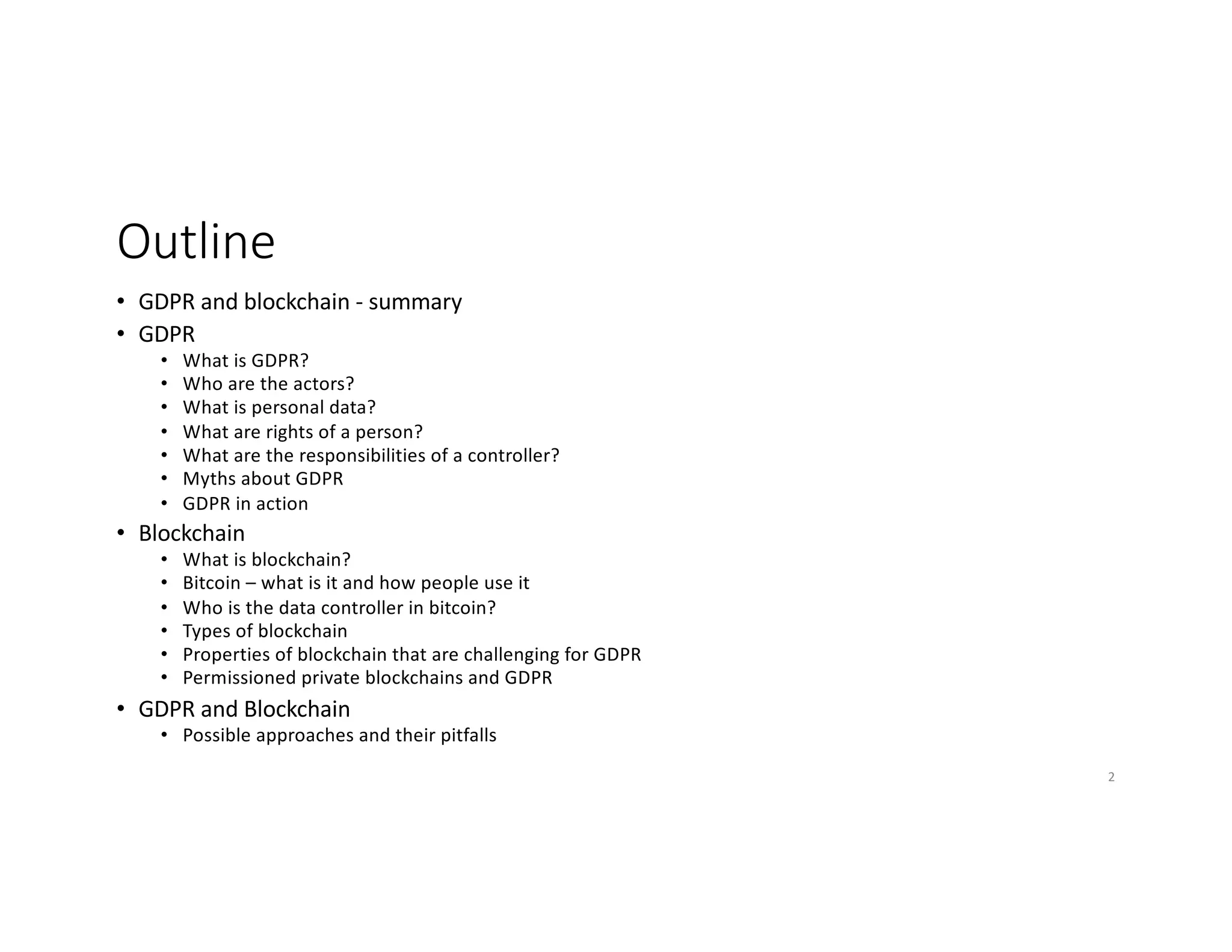 Outline
• GDPR and blockchain - summary
• GDPR
• What is GDPR?
• Who are the actors?
• What is personal data?
• What are rights of a person?
• What are the responsibilities of a controller?
• Myths about GDPR
• GDPR in action
• Blockchain
• What is blockchain?
• Bitcoin – what is it and how people use it
• Who is the data controller in bitcoin?
• Types of blockchain
• Properties of blockchain that are challenging for GDPR
• Permissioned private blockchains and GDPR
• GDPR and Blockchain
• Possible approaches and their pitfalls
2
 