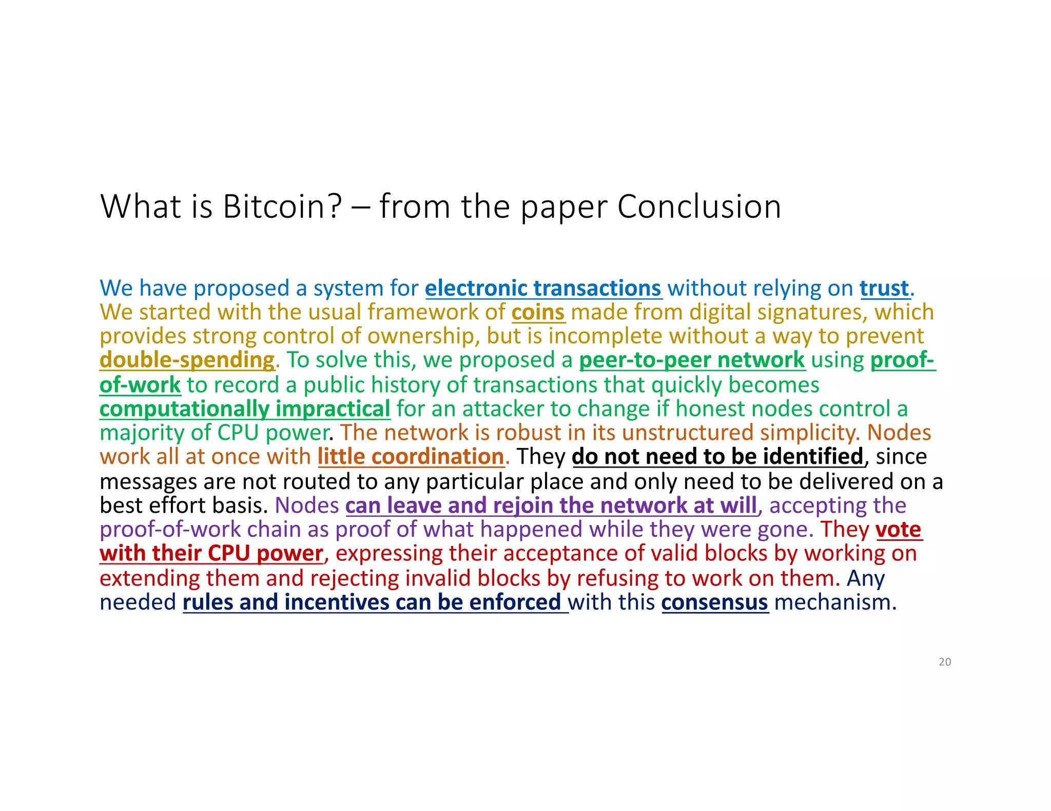 What is Bitcoin? – from the paper Conclusion
We have proposed a system for electronic transactions without relying on trust.
We started with the usual framework of coins made from digital signatures, which
provides strong control of ownership, but is incomplete without a way to prevent
double-spending. To solve this, we proposed a peer-to-peer network using proof-
of-work to record a public history of transactions that quickly becomes
computationally impractical for an attacker to change if honest nodes control a
majority of CPU power. The network is robust in its unstructured simplicity. Nodes
work all at once with little coordination. They do not need to be identified, since
messages are not routed to any particular place and only need to be delivered on a
best effort basis. Nodes can leave and rejoin the network at will, accepting the
proof-of-work chain as proof of what happened while they were gone. They vote
with their CPU power, expressing their acceptance of valid blocks by working on
extending them and rejecting invalid blocks by refusing to work on them. Any
needed rules and incentives can be enforced with this consensus mechanism.
20
 