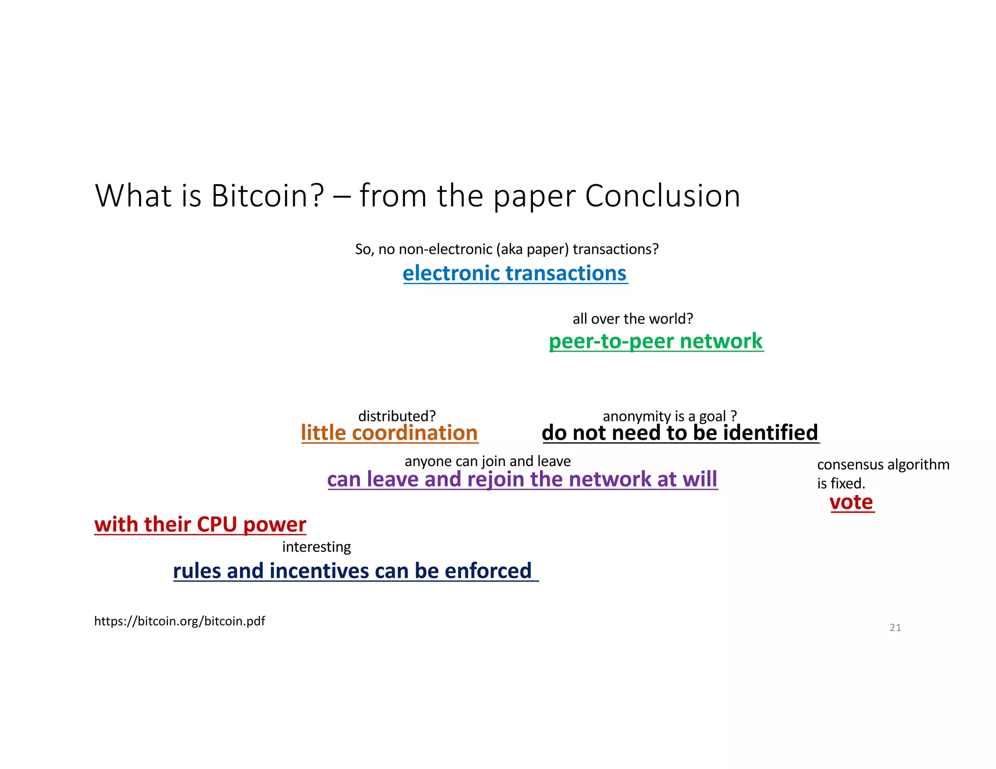 What is Bitcoin? – from the paper Conclusion
We have proposed a system for electronic transactions without relying on trust.
We started with the usual framework of coins made from digital signatures, which
provides strong control of ownership, but is incomplete without a way to prevent
double-spending. To solve this, we proposed a peer-to-peer network using proof-
of-work to record a public history of transactions that quickly becomes
computationally impractical for an attacker to change if honest nodes control a
majority of CPU power. The network is robust in its unstructured simplicity. Nodes
work all at once with little coordination. They do not need to be identified, since
messages are not routed to any particular place and only need to be delivered on a
best effort basis. Nodes can leave and rejoin the network at will, accepting the
proof-of-work chain as proof of what happened while they were gone. They vote
with their CPU power, expressing their acceptance of valid blocks by working on
extending them and rejecting invalid blocks by refusing to work on them. Any
needed rules and incentives can be enforced with this consensus mechanism.
https://bitcoin.org/bitcoin.pdf
So, no non-electronic (aka paper) transactions?
all over the world?
distributed? anonymity is a goal ?
anyone can join and leave consensus algorithm
is fixed.
interesting
21
 