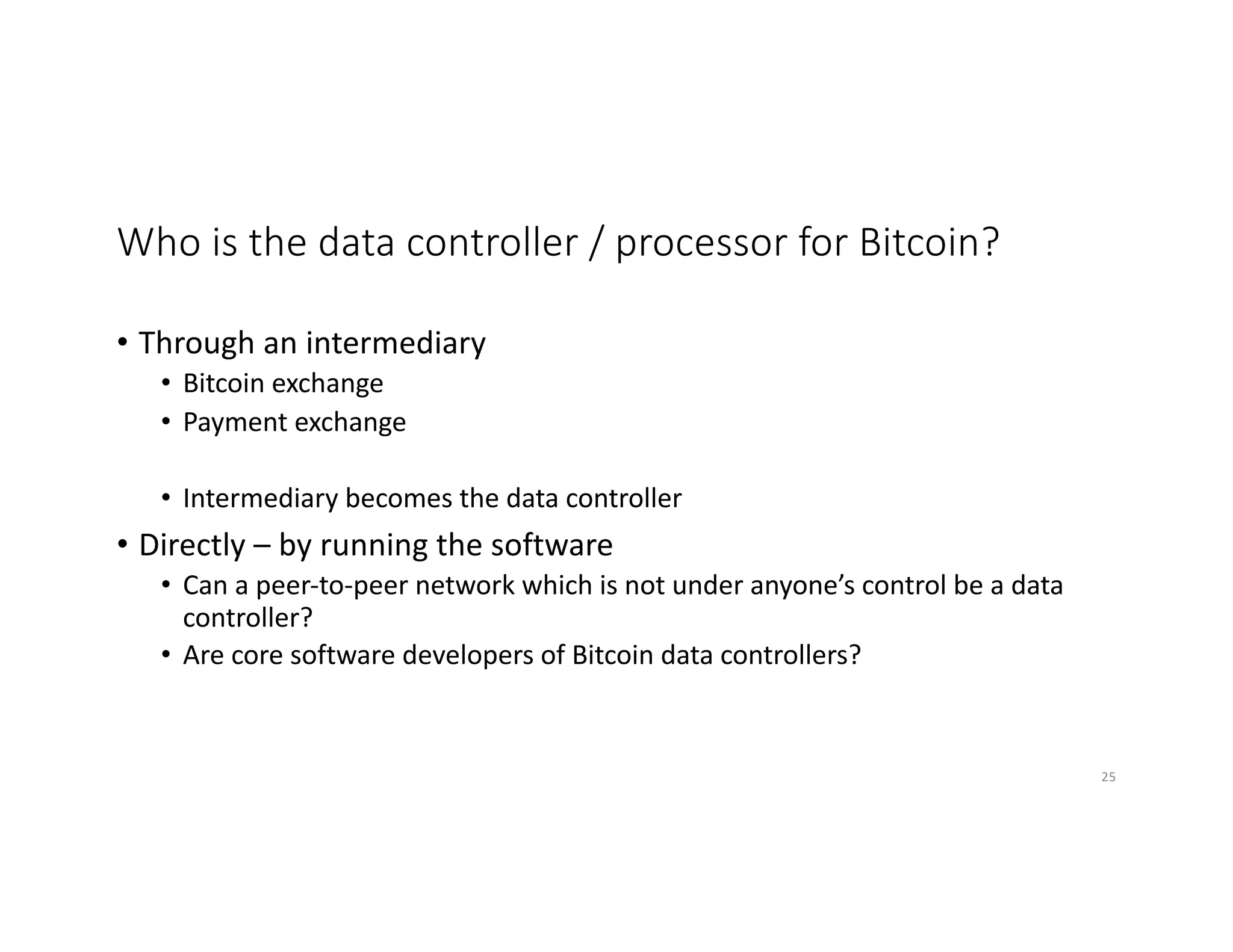 Who is the data controller / processor for Bitcoin?
• Through an intermediary
• Bitcoin exchange
• Payment exchange
• Intermediary becomes the data controller
• Directly – by running the software
• Can a peer-to-peer network which is not under anyone’s control be a data
controller?
• Are core software developers of Bitcoin data controllers?
25
 