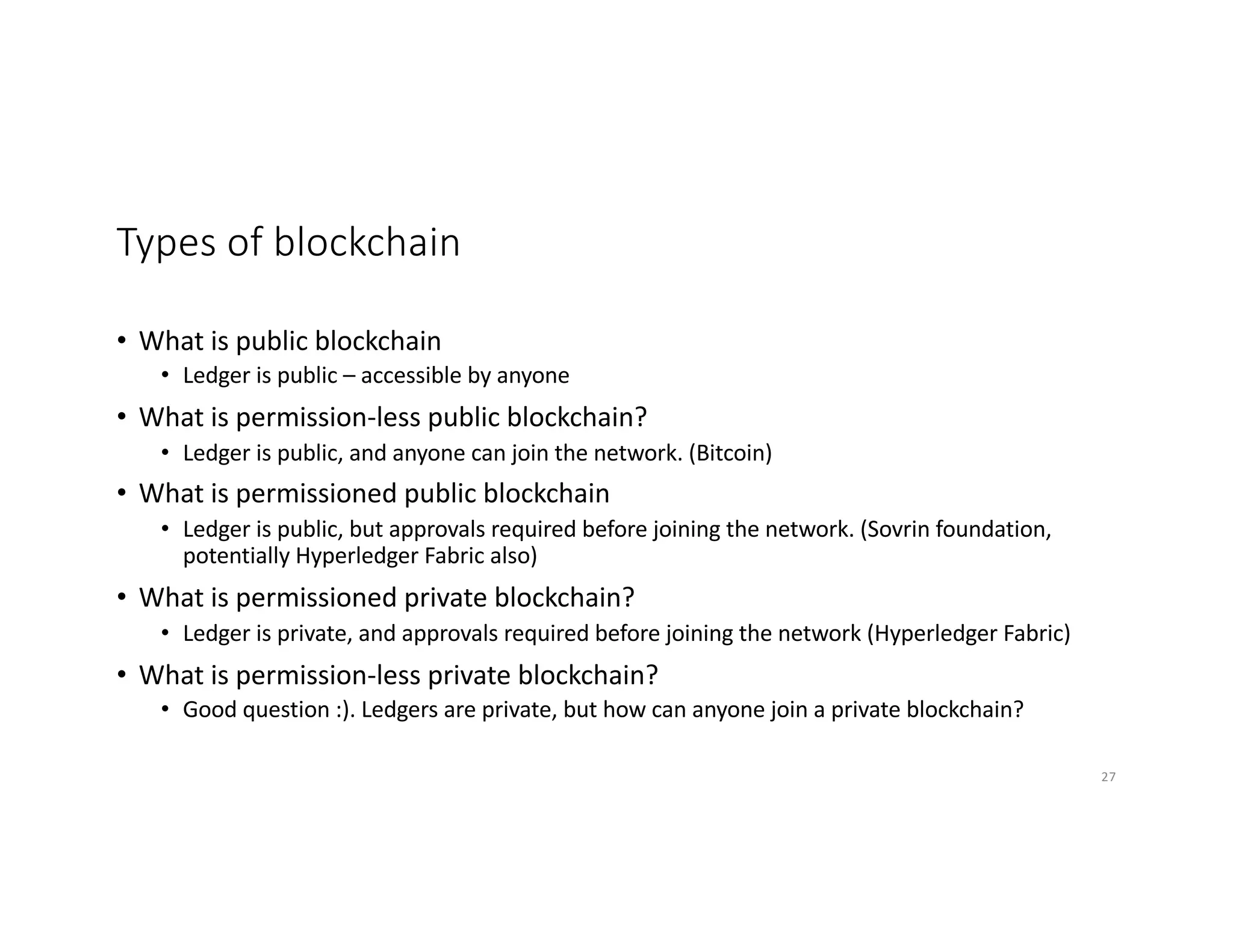 Types of blockchain
• What is public blockchain
• Ledger is public – accessible by anyone
• What is permission-less public blockchain?
• Ledger is public, and anyone can join the network. (Bitcoin)
• What is permissioned public blockchain
• Ledger is public, but approvals required before joining the network. (Sovrin foundation,
potentially Hyperledger Fabric also)
• What is permissioned private blockchain?
• Ledger is private, and approvals required before joining the network (Hyperledger Fabric)
• What is permission-less private blockchain?
• Good question :). Ledgers are private, but how can anyone join a private blockchain?
27
 