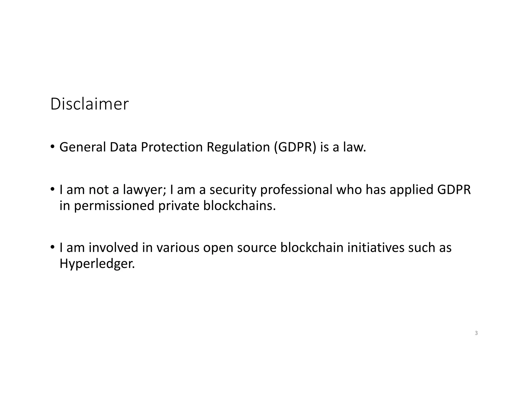 Disclaimer
• General Data Protection Regulation (GDPR) is a law.
• I am not a lawyer; I am a security professional who has applied GDPR
in permissioned private blockchains.
• I am involved in various open source blockchain initiatives such as
Hyperledger.
3
 