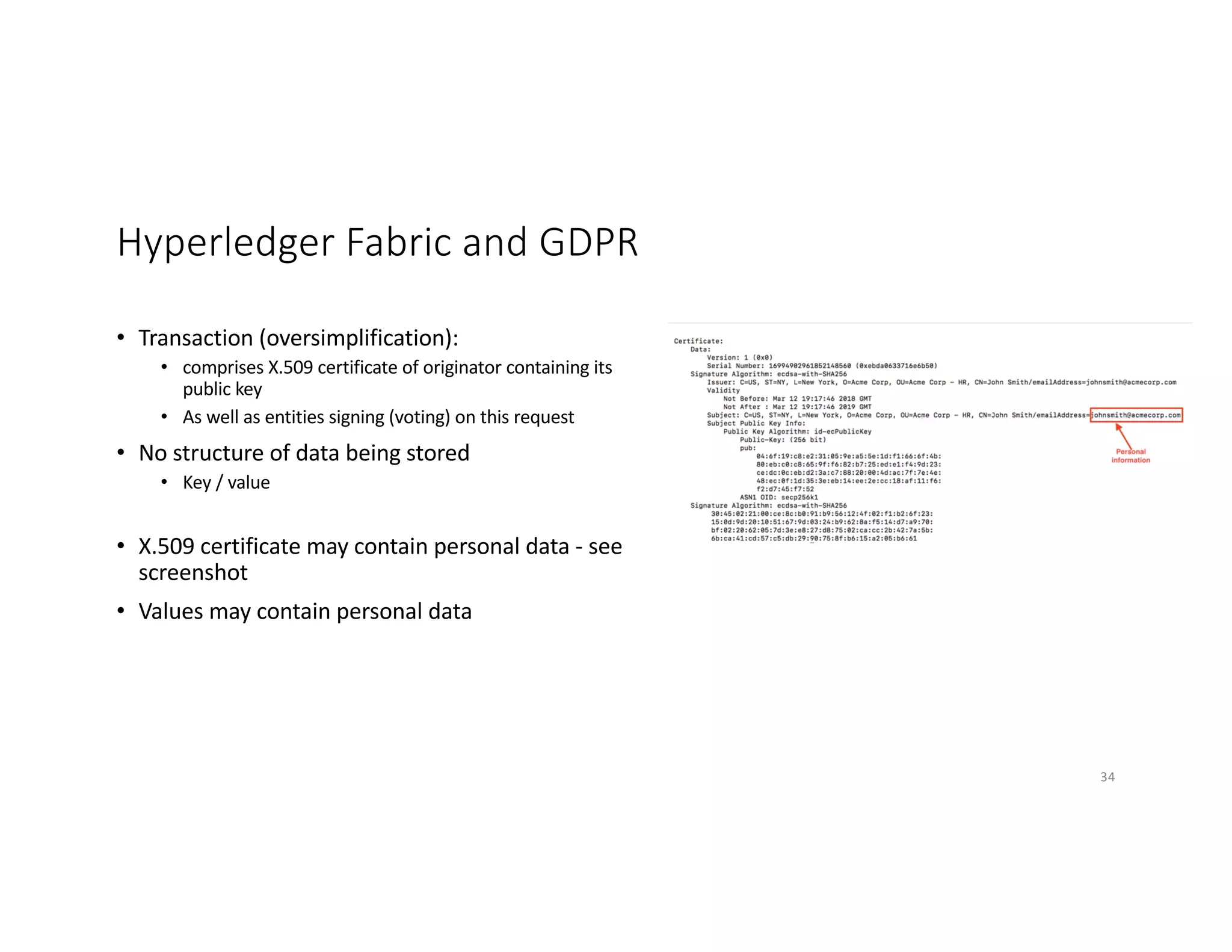 Hyperledger Fabric and GDPR
• Transaction (oversimplification):
• comprises X.509 certificate of originator containing its
public key
• As well as entities signing (voting) on this request
• No structure of data being stored
• Key / value
• X.509 certificate may contain personal data - see
screenshot
• Values may contain personal data
34
 