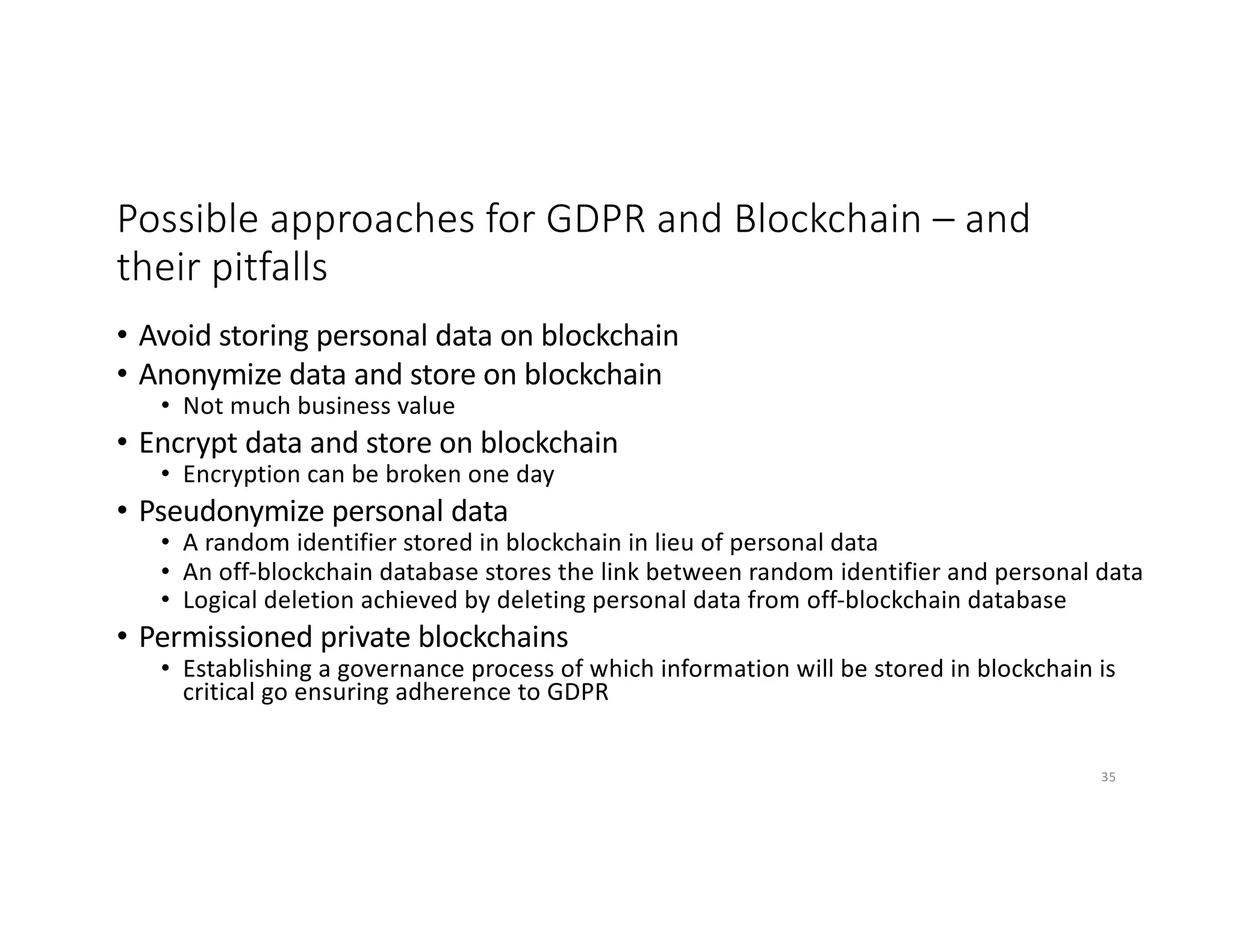 Possible approaches for GDPR and Blockchain – and
their pitfalls
• Avoid storing personal data on blockchain
• Anonymize data and store on blockchain
• Not much business value
• Encrypt data and store on blockchain
• Encryption can be broken one day
• Pseudonymize personal data
• A random identifier stored in blockchain in lieu of personal data
• An off-blockchain database stores the link between random identifier and personal data
• Logical deletion achieved by deleting personal data from off-blockchain database
• Permissioned private blockchains
• Establishing a governance process of which information will be stored in blockchain is
critical go ensuring adherence to GDPR
35
 