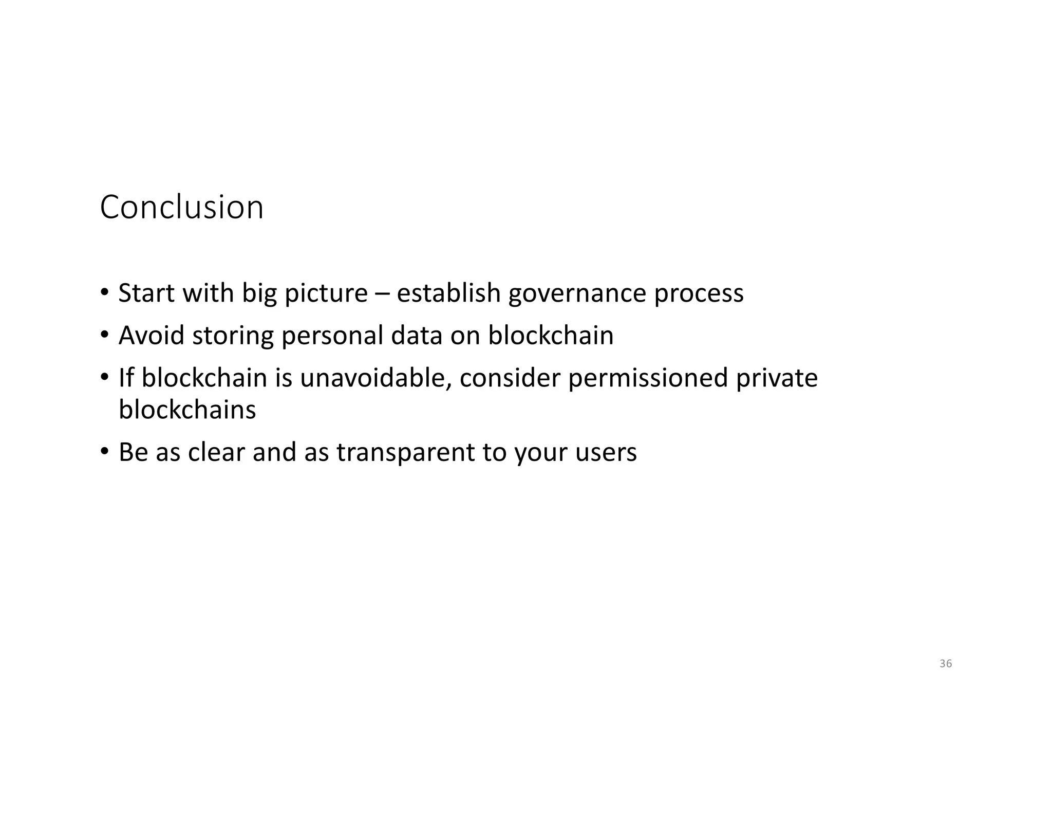 Conclusion
• Start with big picture – establish governance process
• Avoid storing personal data on blockchain
• If blockchain is unavoidable, consider permissioned private
blockchains
• Be as clear and as transparent to your users
36
 