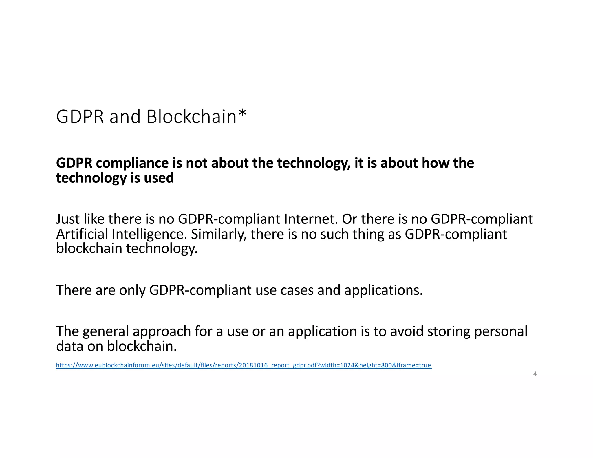 GDPR and Blockchain*
GDPR compliance is not about the technology, it is about how the
technology is used
Just like there is no GDPR-compliant Internet. Or there is no GDPR-compliant
Artificial Intelligence. Similarly, there is no such thing as GDPR-compliant
blockchain technology.
There are only GDPR-compliant use cases and applications.
The general approach for a use or an application is to avoid storing personal
data on blockchain.
https://www.eublockchainforum.eu/sites/default/files/reports/20181016_report_gdpr.pdf?width=1024&height=800&iframe=true
4
 