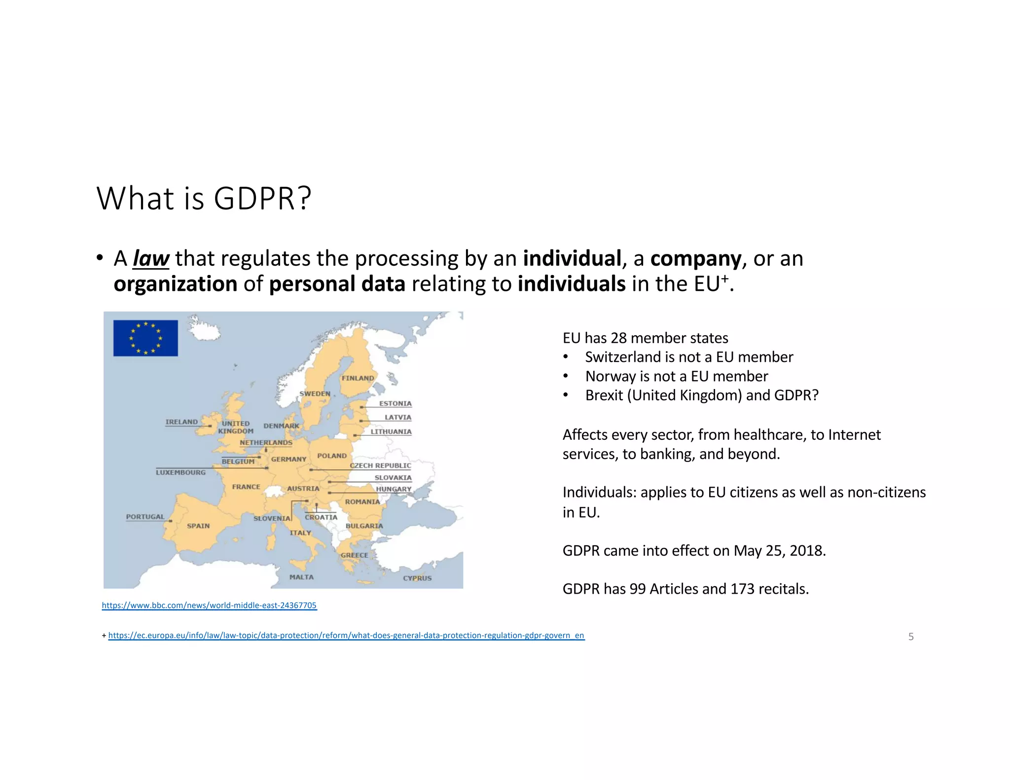 What is GDPR?
• A law that regulates the processing by an individual, a company, or an
organization of personal data relating to individuals in the EU+.
https://www.bbc.com/news/world-middle-east-24367705
EU has 28 member states
• Switzerland is not a EU member
• Norway is not a EU member
• Brexit (United Kingdom) and GDPR?
Affects every sector, from healthcare, to Internet
services, to banking, and beyond.
Individuals: applies to EU citizens as well as non-citizens
in EU.
GDPR came into effect on May 25, 2018.
GDPR has 99 Articles and 173 recitals.
+ https://ec.europa.eu/info/law/law-topic/data-protection/reform/what-does-general-data-protection-regulation-gdpr-govern_en 5
 