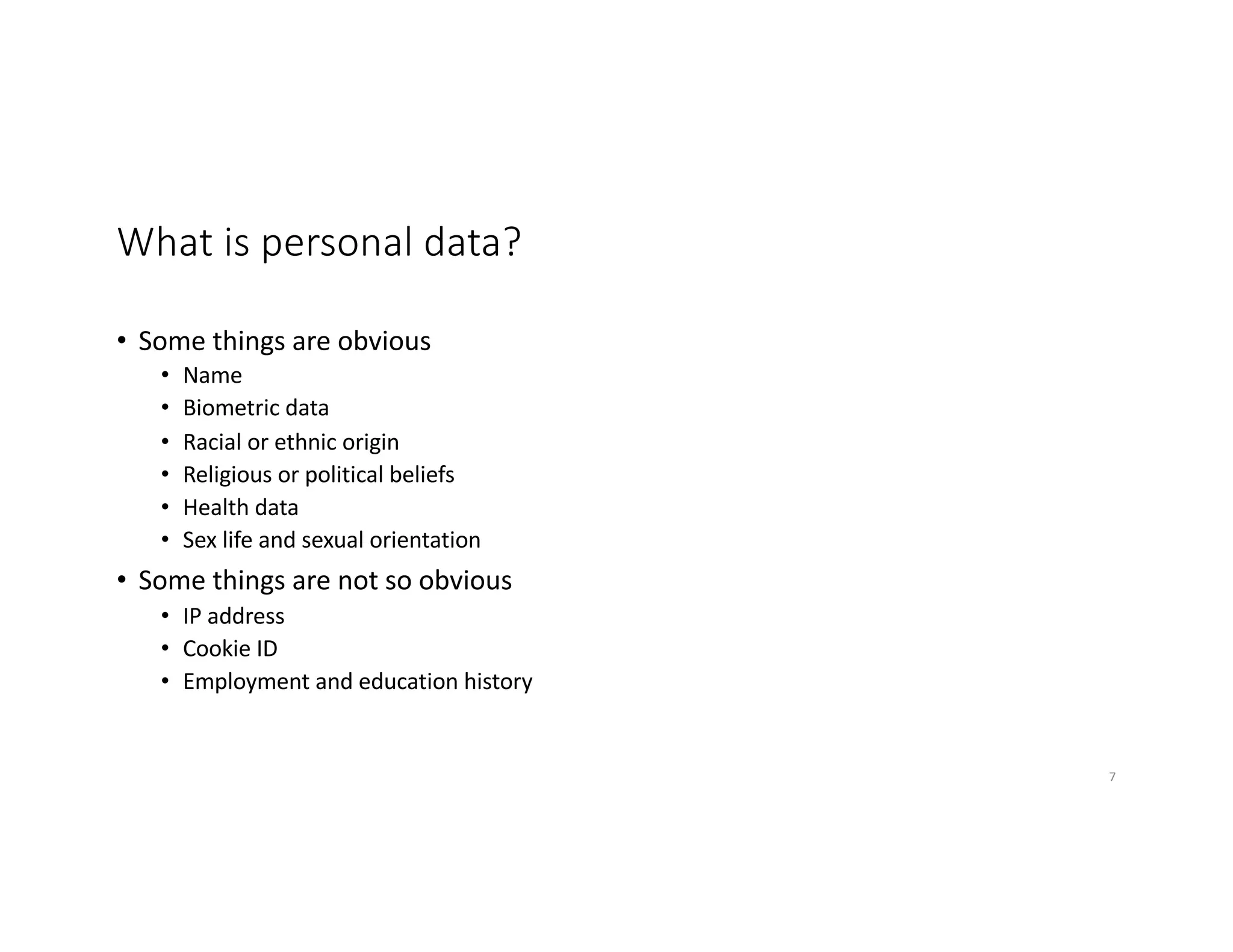 What is personal data?
• Some things are obvious
• Name
• Biometric data
• Racial or ethnic origin
• Religious or political beliefs
• Health data
• Sex life and sexual orientation
• Some things are not so obvious
• IP address
• Cookie ID
• Employment and education history
7
 